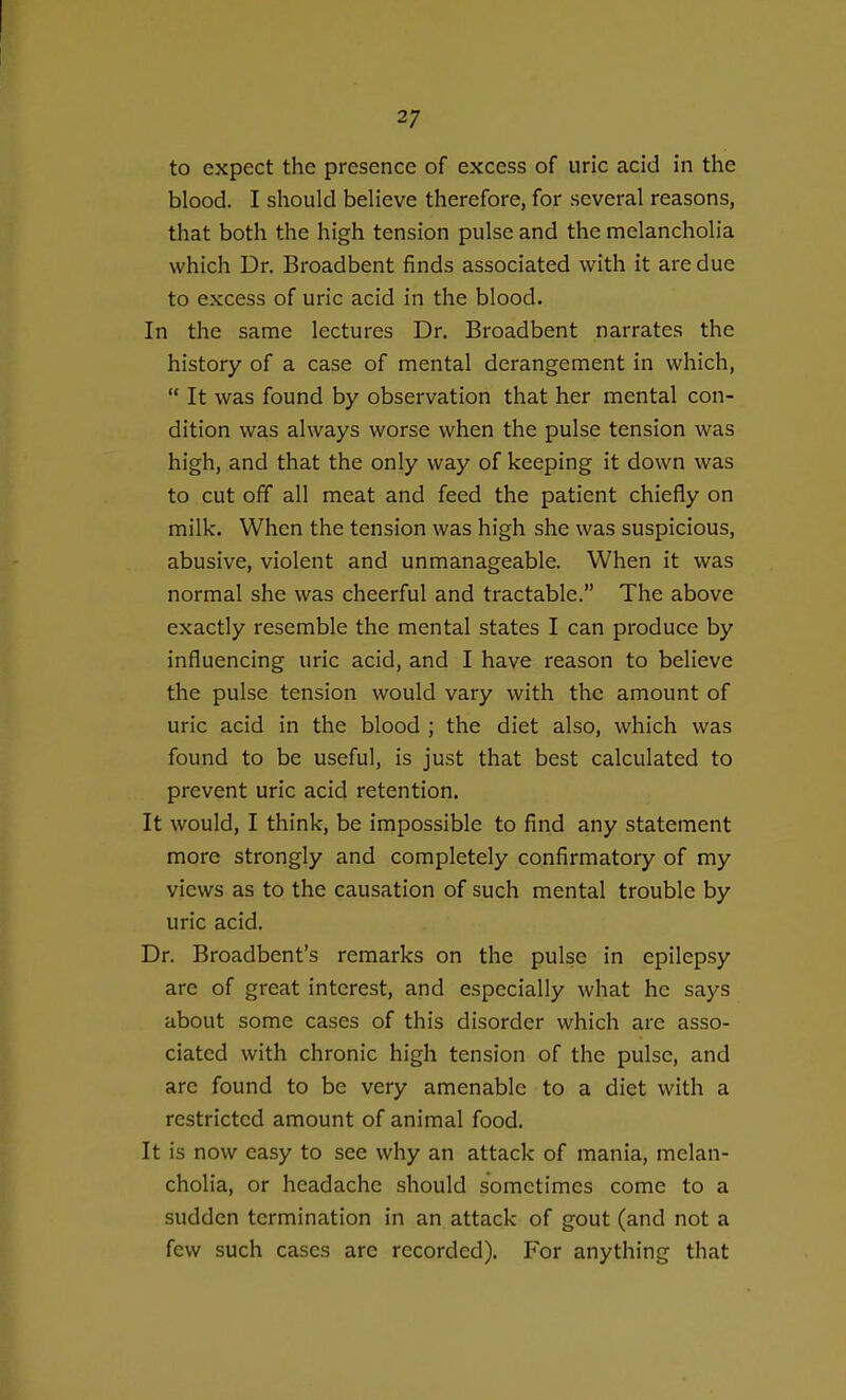 to expect the presence of excess of uric acid in the blood. I should believe therefore, for several reasons, that both the high tension pulse and the melancholia which Dr. Broadbent finds associated with it are due to excess of uric acid in the blood. In the same lectures Dr. Broadbent narrates the history of a case of mental derangement in which,  It was found by observation that her mental con- dition was always worse when the pulse tension was high, and that the only way of keeping it down was to cut off all meat and feed the patient chiefly on milk. When the tension was high she was suspicious, abusive, violent and unmanageable. When it was normal she was cheerful and tractable. The above exactly resemble the mental states I can produce by influencing uric acid, and I have reason to believe the pulse tension would vary with the amount of uric acid in the blood ; the diet also, which was found to be useful, is just that best calculated to prevent uric acid retention. It would, I think, be impossible to find any statement more strongly and completely confirmatory of my views as to the causation of such mental trouble by uric acid. Dr. Broadbent's remarks on the pulse in epilepsy are of great interest, and especially what he says about some cases of this disorder which are asso- ciated with chronic high tension of the pulse, and are found to be very amenable to a diet with a restricted amount of animal food. It is now easy to see why an attack of mania, melan- cholia, or headache should sometimes come to a sudden termination in an attack of gout (and not a few such cases are recorded). For anything that