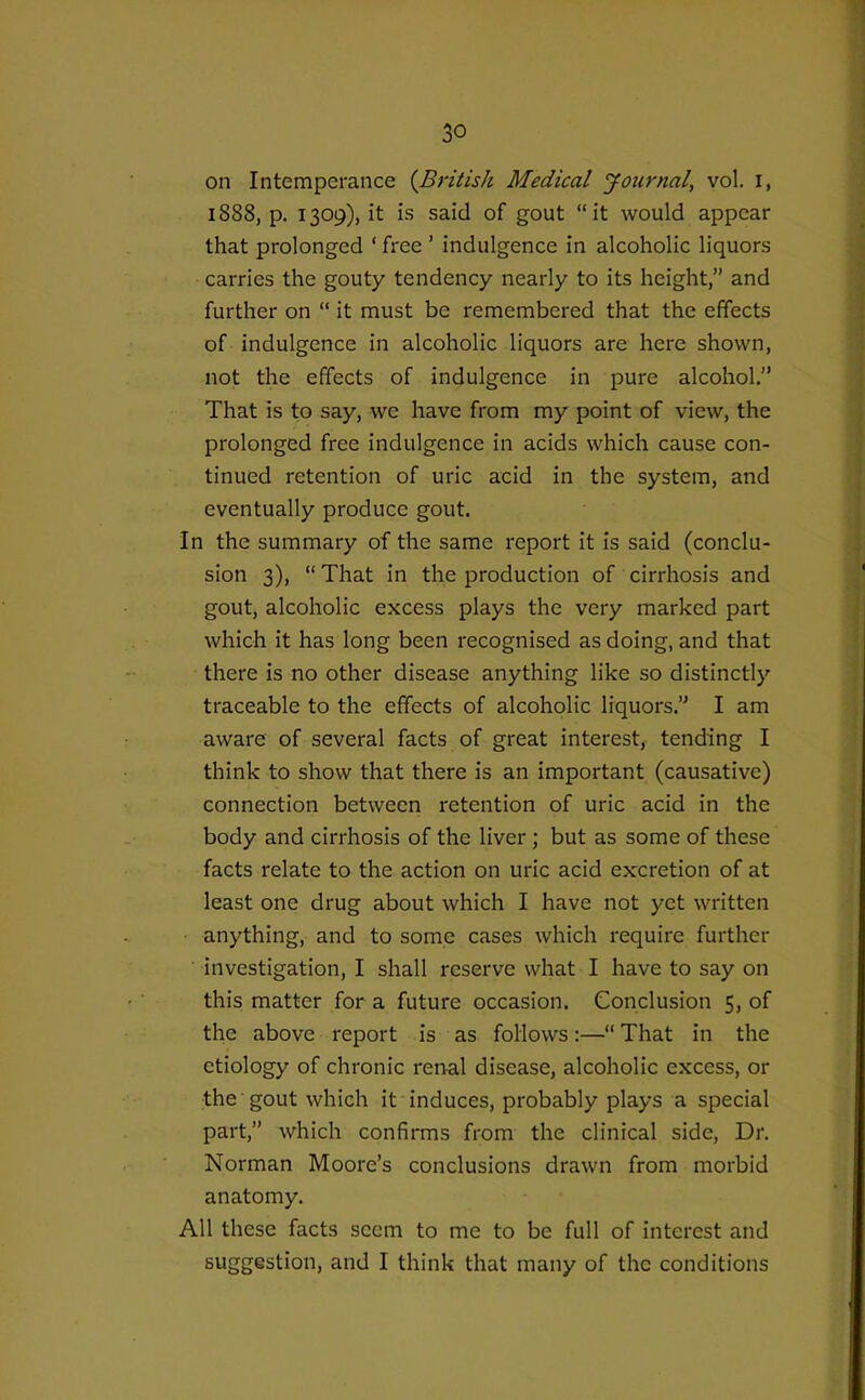 on Intemperance {British Medical Journal, vol. I, 1888, p. 1309), it is said of gout it would appear that prolonged ' free ' indulgence in alcoholic liquors carries the gouty tendency nearly to its height, and further on  it must be remembered that the effects of indulgence in alcoholic liquors are here shown, not the effects of indulgence in pure alcohol. That is to say, we have from my point of view, the prolonged free indulgence in acids which cause con- tinued retention of uric acid in the system, and eventually produce gout. In the summary of the same report it is said (conclu- sion 3),  That in the production of cirrhosis and gout, alcoholic excess plays the very marked part which it has long been recognised as doing, and that there is no other disease anything like so distinctly traceable to the effects of alcoholic liquors. I am aware of several facts of great interest, tending I think to show that there is an important (causative) connection between retention of uric acid in the body and cirrhosis of the liver ; but as some of these facts relate to the action on uric acid excretion of at least one drug about which I have not yet written anything, and to some cases which require further investigation, I shall reserve what I have to say on this matter for a future occasion. Conclusion 5, of the above report is as follows:—That in the etiology of chronic renal disease, alcoholic excess, or the gout which it induces, probably plays a special part, which confirms from the clinical side, Dr. Norman Moore's conclusions drawn from morbid anatomy. All these facts seem to me to be full of interest and suggestion, and I think that many of the conditions