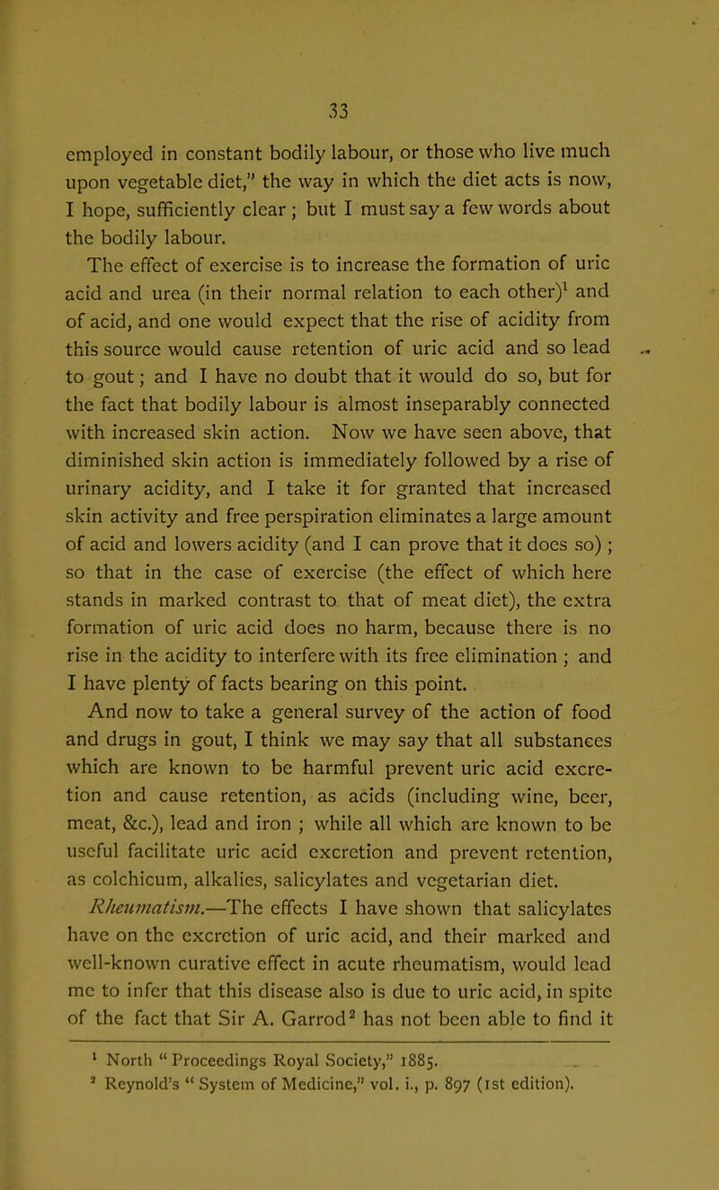 employed in constant bodily labour, or those who live much upon vegetable diet, the way in which the diet acts is now, I hope, sufficiently clear; but I must say a few words about the bodily labour. The effect of exercise is to increase the formation of uric acid and urea (in their normal relation to each other)^ and of acid, and one would expect that the rise of acidity from this source would cause retention of uric acid and so lead to gout; and I have no doubt that it would do so, but for the fact that bodily labour is almost inseparably connected with increased skin action. Now we have seen above, that diminished skin action is immediately followed by a rise of urinary acidity, and I take it for granted that increased skin activity and free perspiration eliminates a large amount of acid and lowers acidity (and I can prove that it does so) ; so that in the case of exercise (the effect of which here stands in marked contrast to that of meat diet), the extra formation of uric acid does no harm, because there is no rise in the acidity to interfere with its free elimination ; and I have plenty of facts bearing on this point. And now to take a general survey of the action of food and drugs in gout, I think we may say that all substances which are known to be harmful prevent uric acid excre- tion and cause retention, as acids (including wine, beer, meat, &c.), lead and iron ; while all which are known to be useful facilitate uric acid excretion and prevent retention, as colchicum, alkalies, salicylates and vegetarian diet. Rheumatism.—The effects I have shown that salicylates have on the excretion of uric acid, and their marked and well-known curative effect in acute rheumatism, would lead me to infer that this disease also is due to uric acid, in spite of the fact that Sir A. Garrod^ has not been able to find it ' North Proceedings Royal Society, 1885. * Reynold's *' System of Medicine, vol. i., p. 897 (ist edition).