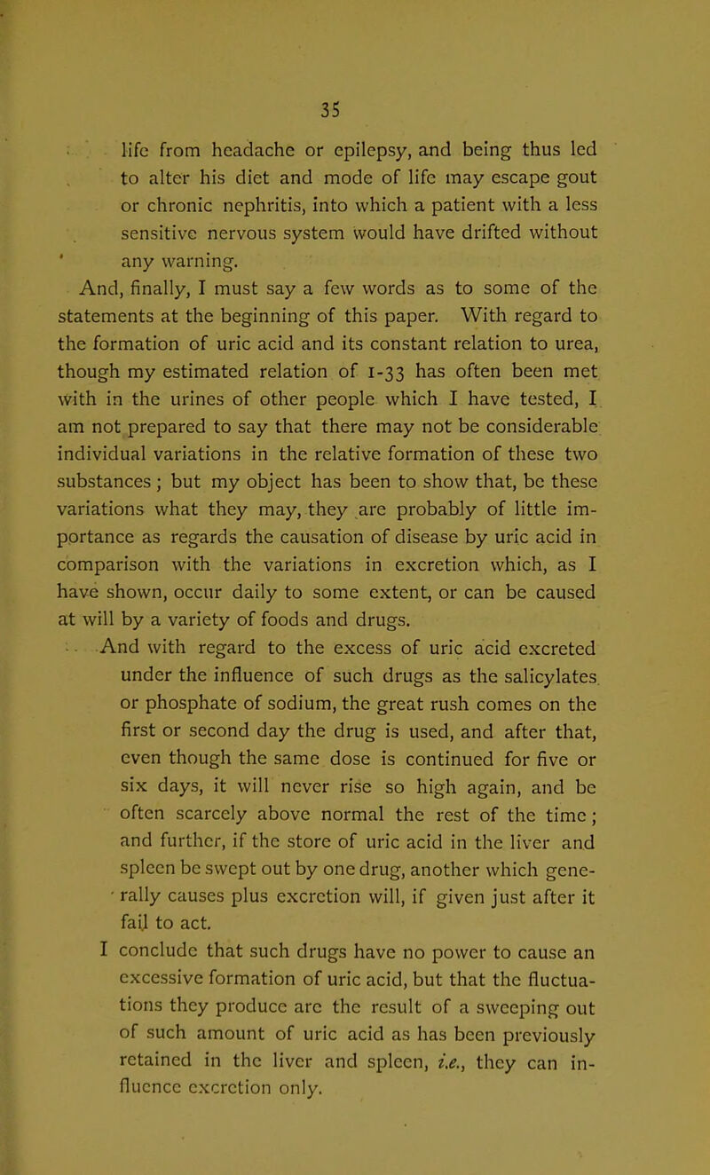 life from headache or epilepsy, and being thus led to alter his diet and mode of life may escape gout or chronic nephritis, into which a patient with a less sensitive nervous system would have drifted without any warning. And, finally, I must say a few words as to some of the statements at the beginning of this paper. With regard to the formation of uric acid and its constant relation to urea, though my estimated relation of 1-33 has often been met with in the urines of other people which I have tested, I am not prepared to say that there may not be considerable individual variations in the relative formation of these two substances; but my object has been to show that, be these variations what they may, they are probably of little im- portance as regards the causation of disease by uric acid in comparison with the variations in excretion which, as I have shown, occur daily to some extent, or can be caused at will by a variety of foods and drugs. And with regard to the excess of uric acid excreted under the influence of such drugs as the salicylates or phosphate of sodium, the great rush comes on the first or second day the drug is used, and after that, even though the same dose is continued for five or six days, it will never rise so high again, and be often scarcely above normal the rest of the time; and further, if the store of uric acid in the liver and spleen be swept out by one drug, another which gene- ■ rally causes plus excretion will, if given just after it fail to act. I conclude that such drugs have no power to cause an excessive formation of uric acid, but that the fluctua- tions they produce are the result of a sweeping out of such amount of uric acid as has been previously retained in the liver and spleen, i.e., they can in- fluence excretion only.