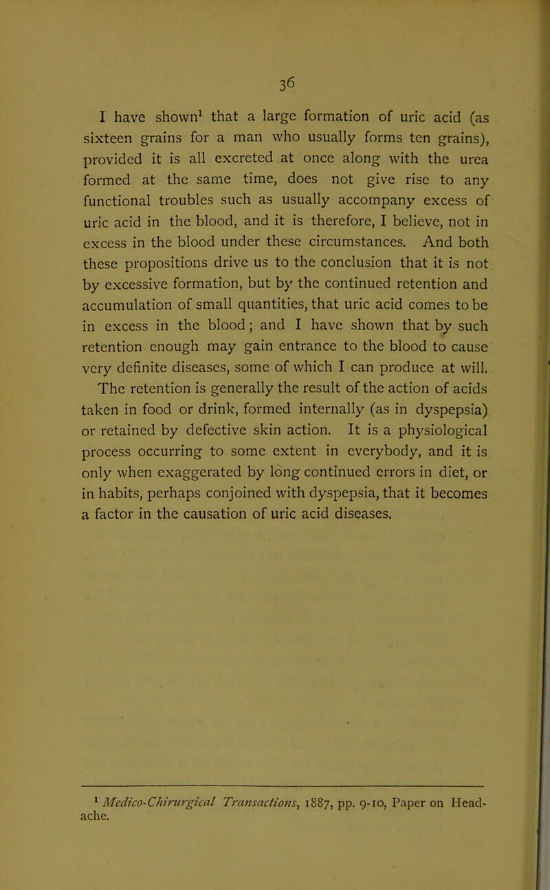 I have shown^ that a large formation of uric acid (as sixteen grains for a man who usually forms ten grains), provided it is all excreted at once along with the urea formed at the same time, does not give rise to any functional troubles such as usually accompany excess of uric acid in the blood, and it is therefore, I believe, not in excess in the blood under these circumstances. And both these propositions drive us to the conclusion that it is not by excessive formation, but by the continued retention and accumulation of small quantities, that uric acid comes to be in excess in the blood; and I have shown that by such retention enough may gain entrance to the blood to cause very definite diseases, some of which I can produce at will. The retention is generally the result of the action of acids taken in food or drink, formed internally (as in dyspepsia) or retained by defective skin action. It is a physiological process occurring to some extent in everybody, and it is only when exaggerated by long continued errors in diet, or in habits, perhaps conjoined with dyspepsia, that it becomes a factor in the causation of uric acid diseases. ' Mcdico-Chinirgical Transactions^ 1887, pp. 9-10, Paper on Head- ache.
