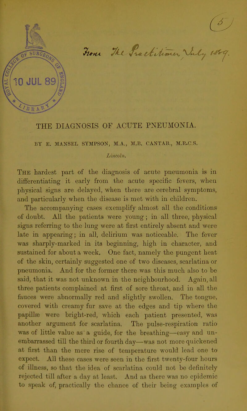 6 THE DIAGNOSIS OF ACUTE PNEUMONIA. BY E. MANSEL SYMPSON, M.A., M.B. CANTAB., M.B.C.S. Lincoln. The hardest part of the diagnosis of acute pneumonia is in differentiating it early from the acute specific fevers, when physical signs are delayed, when there are cerebral symptoms, and particularly when the disease is met with in children. The accompanying cases exemplify almost all the conditions of doubt. All the patients were young; in all three, physical signs referring to the lung were at first entirely absent and were late in appearing; in all, delirium was noticeable. The fever was sharply-marked in its beginning, high in character, and sustained for about a week. One fact, namely the pungent heat of the skin, certainly suggested one of two diseases, scarlatina or pneumonia. And for the former there was this much also to be said, that it was not imknown in the neighbourhood. Again, all three patients complained at first of sore throat, and in all the fauces were abnormally red and slightly swollen. The tongue, covered with creamy fur save at the edges and tip where the papillae were bright-red, which each patient presented, was another argument for scarlatina. The pulse-respiration ratio was of little value as'a guide, for the breathing—easy and un- embarrassed till the third or fourth day—was not more quickened at first than the mere rise of temperature would lead one to expect. All these cases were seen in the first twenty-four hours of illness, so that the idea of scarlatina could not be definitely rejected till after a day at least. And as there was no epidemic to speak of, practically the chance of their being examples of