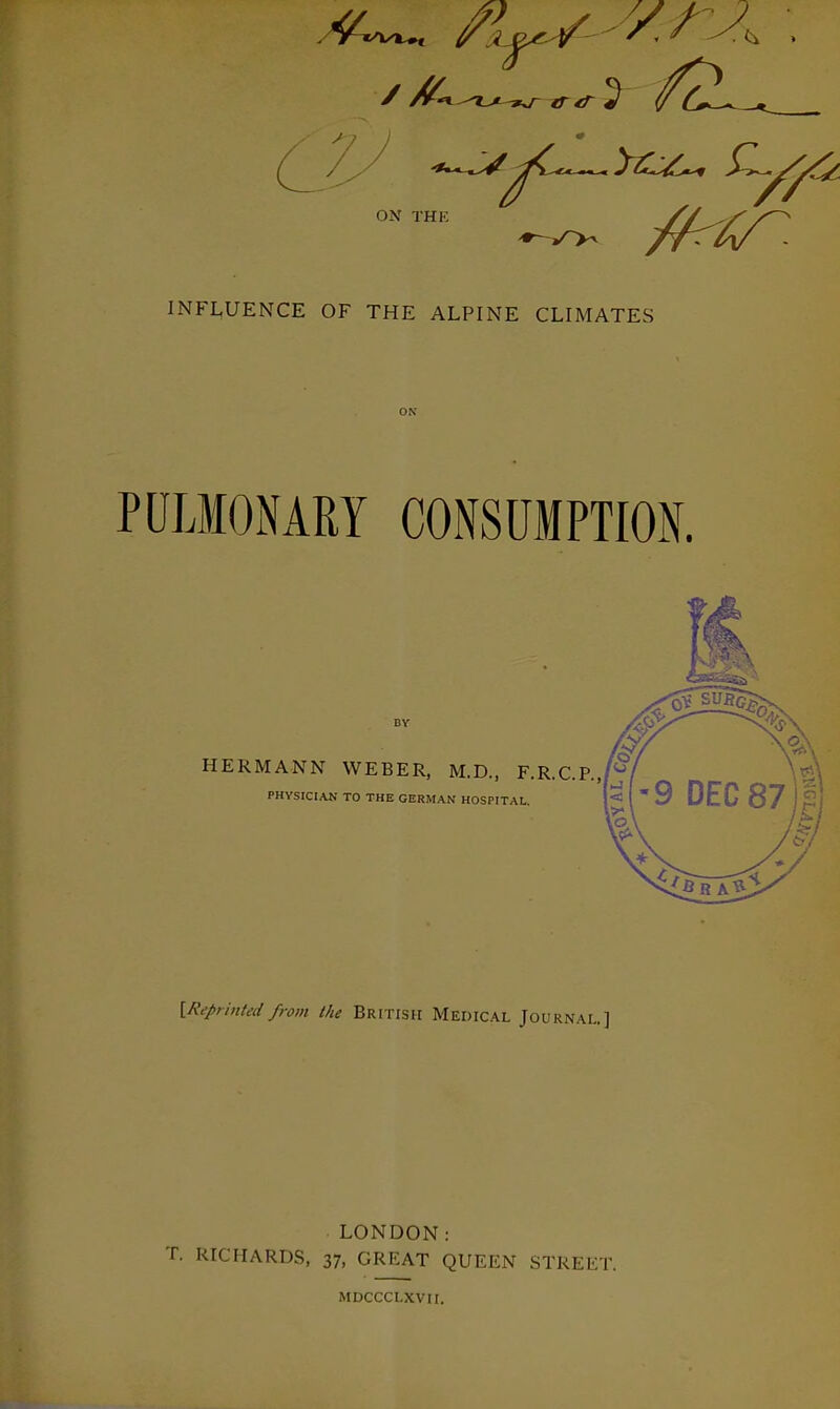 ^c^^^^y^i^^ ^^^^^ ON TI INFLUENCE OF THE ALPINE CLIMATES PULMONARY CONSUMPTION. HERMANN WEBER, M.D., F.R.C.P.JV PHYSICIAN TO THE GERMAN HOSPITAL, iReprinted from the British Medical Journal.] LONDON: T. RICHARDS, 37, GREAT QUEEN STREliT. MDCCCLXVII.