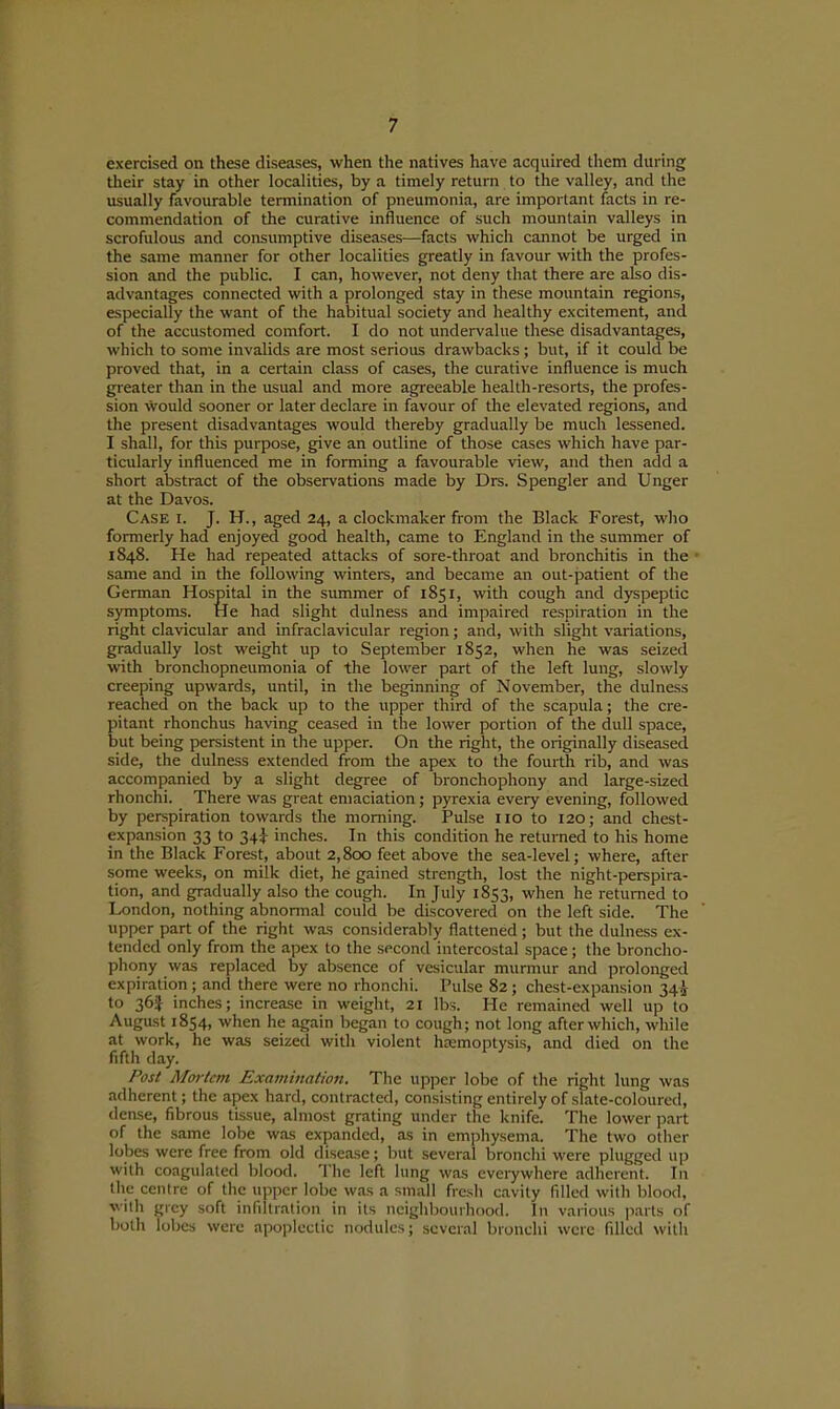 exercised on these diseases, when the natives have acquired them during their stay in other localities, by a timely return to the valley, and the usually favourable termination of pneumonia, are important facts in re- commendation of the curative influence of such mountain valleys in scrofulous and consumptive diseases—facts which cannot be urged in the same manner for other localities greatly in favour with the profes- sion and the public. I can, however, not deny that there are also dis- advantages connected with a prolonged stay in these mountain regions, especially the want of the habitual society and healthy excitement, and of the accustomed comfort. I do not undervalue these disadvantages, which to some invalids are most serious drawbacks ; but, if it could be proved that, in a certain class of cases, the curative influence is much greater than in the usual and more agreeable health-resorts, the profes- sion would sooner or later declare in favour of the elevated regions, and the present disadvantages would thereby gradually be much lessened. I shall, for this purpose, give an outline of those cases which have par- ticularly influenced me in forming a favourable view, and then add a short abstract of the observations made by Drs. Spengler and Unger at the Davos. Case i. J. H., aged 24, a clockmaker from the Black Forest, who formerly had enjoyed good health, came to England in the summer of 1848. He had repeated attacks of sore-throat and bronchitis in the same and in the following winters, and became an out-patient of the German Hospital in the summer of 1851, with cough and dyspeptic symptoms. He had slight dulness and impaired respiration in the right clavicular and infraclavicular region; and, with slight variations, gradually lost weight up to September 1852, when he was seized with bronchopneumonia of the lower part of the left lung, slowly creeping upwards, until, in the beginning of November, the dulness reached on the back up to the upper third of the scapula; the cre- pitant rhonchus having ceased in the lower portion of the dull space, but being persistent in the upper. On the right, the originally diseased side, the dulness extended from the apex to the fourth rib, and was accompanied by a slight degree of bronchophony and large-sized rhonchi. There was great emaciation ; pyrexia every evening, followed by perspiration towards the morning. Pulse 110 to 120; and chest- expansion 33 to 34^ inches. In this condition he returned to his home in the Black Forest, about 2,800 feet above the sea-level; where, after some weeks, on milk diet, he gained strength, lost the night-perspira- tion, and gradually also the cough. In July 1853, when he returned to London, nothing abnonnal could be discovered on the left side. The upper part of the right was considerably flattened ; but the dulness ex- tended only from the apex to the second intercostal space; the broncho- phony was replaced by absence of vesicular murmur and prolonged expiration; and there were no rhonchi. Pulse 82; chest-expansion 34^ to 36J inches; increase in weight, 21 lbs. He remained well up to August 1854, when he again began to cough; not long after which, while at work, he was seized with violent haemoptysis, and died on the fifth day. Post Mortem Examination. The upper lobe of the right lung was adherent; the apex hard, contracted, consisting entirely of slate-coloured, dense, fibrous tissue, almost grating under the knife. The lower part of the same lobe was expanded, as in emphysema. The two other lobes were free from old disease; but several bronchi were plugged up with coagulated blood. The left lung was everywhere adherent. In the centre of the upper lobe w.os a small fresh cavity filled with blood, villi grey soft infiltration in its neighbourhood. In various parts of both lobes were apoplectic nodules; several bronchi were filled with