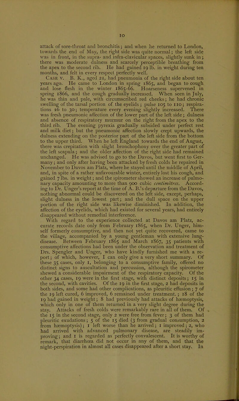 lO attack of sore-tliroat and bronchitis; and when he returned to London, towards the end of May, tiie right side was quite normal; the left side was in front, in the supra- and infra-clavicular spaces, slightly sunk in; there was moderate dulness and scarcely perceptible breathing from the apex to the second rib. He had gained 19 lb. in weight during ten months, and felt in every respect perfectly well. Case v. B. K., aged 21, had pneumonia of the right side about ten years ago. He came to London in spring 1865, and began to cough and lose flesh in the winter 1865-66. Hoarseness supervened in spring 1866, and the cough gradually increased. When seen in July, he was thin and pale, with circumscribed red cheeks; he had chronic swelling of the tarsal portion of the eyelids ; pulse 105 to 110; respira- tions 26 to 30; temperature every evening slightly increased. There was fresh pneumonic affection of the lower part of the left side ; dulness and absence of respiratory murmur on the right from the apex to the third rib. The evening pyrexia gradually subsided under perfect rest and milk diet; but the pneumonic affection slowly crept upwards, the dulness extending on the posterior part of the left side from the bottom to the upper third. When he left England towards the end of August, there was crepitation with slight bronchophony over the greater part of the left scapula; and the older affection of the right side had remained unchanged. He was advised to go to the Davos, but went first to Ger- many ; and only after having been attacked by fresh colds he repaired in November to Davos am Platz, where he stayed until the middle of April, and, in spite of a rather unfavourable winter, entirely lost his cough, and gained 7 lbs. in weight; and the spirometer showed an increase of pulmo- nary capacity amounting to more than 900 cubic centimetres. Accord- ing to Dr. Unger's report at the time of A. B.'s departure from the Davos, nothing abnormal could be discovered on the left side, except, j^erhaps, slight dulness in the lowest part; and the dull space on the upper portion of the right side was likewise diminished. In addition, the affection of the eyelids, which had existed for several years, had entirely disappeared without remedial interference. With regard to the experience collected at Davos am Platz, ac- curate records date only from February 1865, when Dr. Unger, him- self formerly consumptive, and then not yet quite recovered, came to the village, accompanied by a young gentleman with extensive lung- disease. Between February 1865 and March 1867, 35 patients with consumptive affections had been under the observation and treatment of Drs. Spengler and Unger, who have kindly furnished me with a re- port ; of which, however, I can only give a very short summary. Of these 35 cases, only I, belonging to a consumptive family, offered no distinct signs to auscultation and percussion, although the spirometer shewed a considerable impairment of the respiratory capacity. Of the other 34 cases, 19 were in the first stage, with distinct deposits; 15 in the second, with cavities. Of the 19 in the first stage, 2 had deposits in both sides, and some had other complications, as pleuritic effusion; 7 of the 19 left cured, 6 improved, 6 remained under treatment.; 18 of the 19 had gained in weigiit; 8 had previously had attacks of ha:moptj'sis, which only in one of them returned in a very slight degree during the stay. Attacks of fresh colds were remarkably rare in all of them. Of ^ the 15 in the second stage, only 2 were free from fever; 3 of them had pleuritic exudations; 5 of the 15 died (3 from gradual consumption, 2 from hcemoptysis); I left worse than he arrived; I improved; 2, who had arrived with advanced pulmonary disease, are steadily im- proving ; and I is regarded as perfectly convalescent. It is worthy of remark, that diarrhoea did not occur in any of them, and that the night-peispiration in almost all cases disappeared after a short stay. In