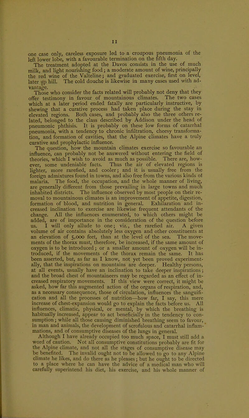 one case only, careless exposure led to a croupous pneumonia of the left lower lobe, with a favourable termination on the fifth day. The treatment adopted at the Davos consists in the use of much milk, and light nourishing food; a moderate amount of wine, principally the red wine of the Valteline; and graduated exercise, first on level, later up hill. The cold douche is likewise in many cases used with ad- vantage. Those who consider the facts related will probably not deny that they offer testimony in favour of mountainous climates. The two cases which at a later period ended fatally are particularly instructive, by shewing that a curative process had taken place during the stay in elevated regions. Both cases, and probably also the three others re- lated, belonged to the class described by Addison under the head of pneumonic phthisis. It is probably on these low forms of catarrhal pneumonia, with a tendency to chronic infiltration, cheesy transforma- tion, and formation of cavities, that the Alpine climates have a truly curative and prophylactic influence. The question, how the mountain climates exercise so favourable an influence, can probably not be answered without entering the field of theories, which I wish to avoid as much as possible. There are, how- ever, some undeniable facts. Thus the air of elevated regions is lighter, more rarefied, and cooler; and it is usually free from the foreign admixtures found in to\vns, and also free from the various kinds ol malaria. The food, the occupation, and the whole manner of living, are generally different from those prevailing in large towns and much inhabited districts. The influence obsei-ved by most people on their re- moval to mountainous climates is an improvement of appetite, digestion, formation of blood, and nutrition in general. Exhilaration and in- creased inclination to exercise are likewdse frequent attendants of the change. All the influences enumerated, to which others might be added, are of importance in the consideration of the question before us. I will only allude to one; viz., the rarefied air. A given volume of air contains absolutely less oxygen and other constituents at an elevation of $,ooo feet, than at the level of the sea. The move- ments of the thorax must, therefore, be increased, if the same amount of oxygen is to be introduced; or a smaller amount of oxygen will be in- troduced, if the movements of the thorax remain the same. It has been asserted, but, as far as I know, not yet been proved experiment- ally, that the inspirations on mountains are deeper. Healthy persons, at all events, usually have an inclination to take deeper inspirations; and the broad chest of mountaineers may be regarded as an effect of in- creased respiratory movements. If this view were correct, it might be asked, how far this augmented action of the organs of respiration, and, as a necessary consequence, those of circulation, influences the sanguifi- cation and all the processes of nutrition—how far, I say, this mere increase of chest-expansion would go to explain the facts before us. All influences, climatic, physical, or mental, by which the breathing is habitually increased, appear to act beneficially in the tendency to con- sumption ; while all those causing diminished breathing seem to favour, in man and animals, the development of scrofulous and catarrhal inflam-' mations, and of consumptive diseases of the lungs in general. Although I have already occupied too much space, I must still add a word of caution. Not all consumptive constitutions probably are fit for the Alpine climate, and not all the stages of consumptive disease may be benefited. The invalid ought not to be allowed to go to any Alpine climate he likes, and do there as he pleases; but he ought to be directed to a place where he can have the advice of a medical man who will carefully superintend his diet, his exercise, and his whole manner of