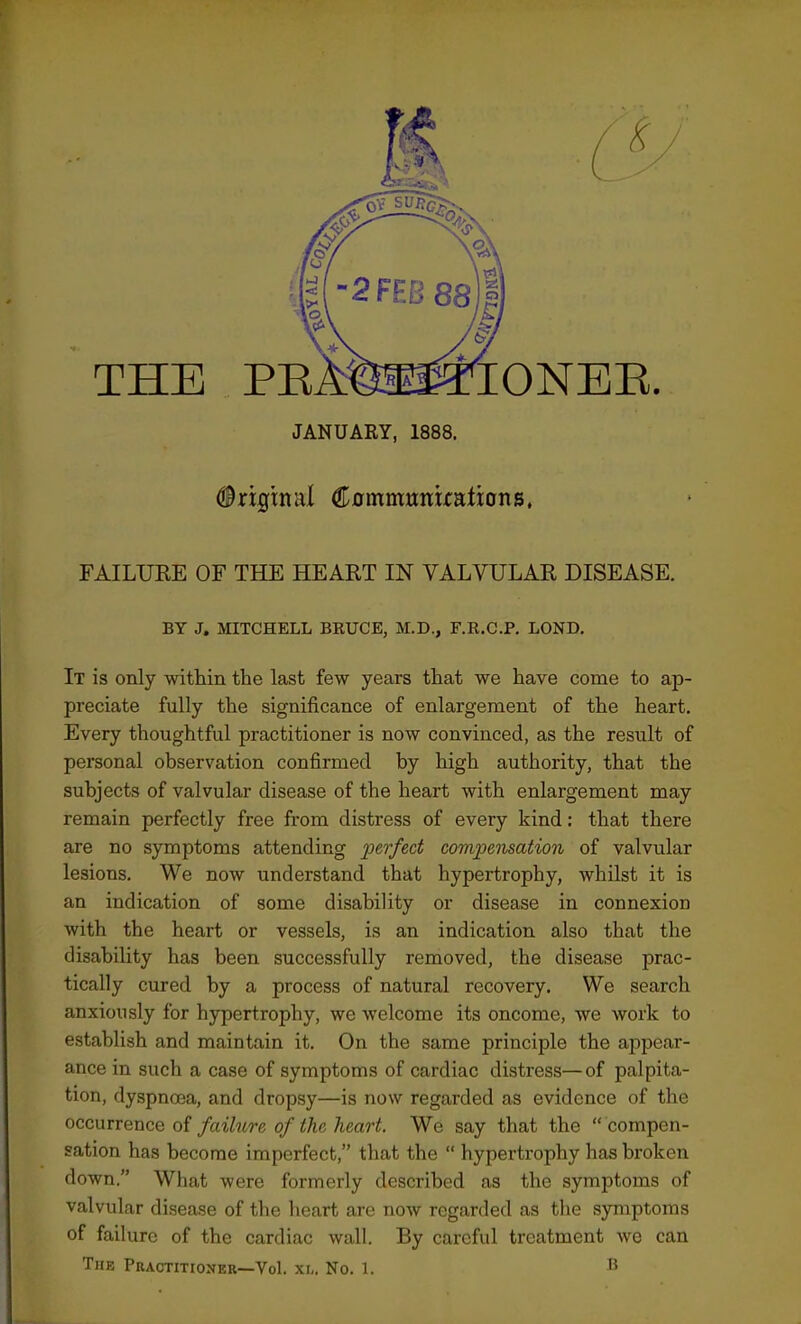 THE JANUARY, 1888. (injgtnal Cflmmunuaiions. FAILUKE OF THE HEART IN VALVULAR DISEASE. BY J. MITCHELL BKUCE, M.D., F.R.C.P. LOND. It is only within the last few years that we have come to ap- preciate fully the significance of enlargement of the heart. Every thoughtful practitioner is now convinced, as the result of personal observation confirmed by high authority, that the subjects of valvular disease of the heart with enlargement may remain perfectly free from distress of every kind; that there are no symptoms attending perfect compemation of valvular lesions. We now understand that hypertrophy, whilst it is an indication of some disability or disease in connexion with the heart or vessels, is an indication also that the disability has been successfully removed, the disease prac- tically cured by a process of natural recovery. We search anxiously for hypertrophy, we welcome its oncome, we work to establish and maintain it. On the same principle the appear- ance in such a case of symptoms of cardiac distress—of palpita- tion, dyspnoea, and dropsy—is now regarded as evidence of the occurrence of failure of the heart. We say that the  compen- sation has become imperfect, that the  hypertrophy has broken down. What were formerly described as the symptoms of valvular disease of the heart are now regarded as the symptoms of failure of the cardiac wall. By careful treatment we can