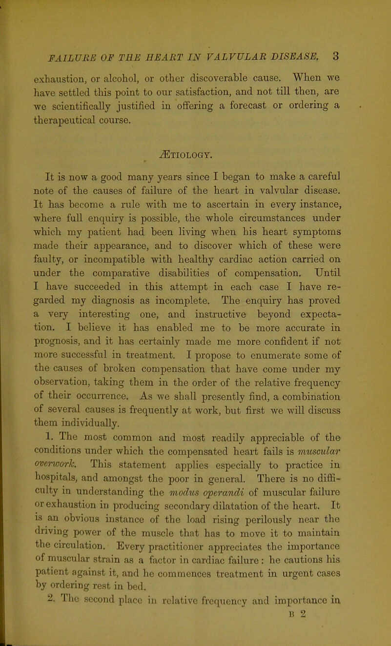 exhaustion, or alcohol, or other discoverable cause. When we have settled this point to our satisfaction, and not till then, are we scientifically justified in oflPering a forecast or ordering a therapeutical course. ^Etiology. It is now a good many years since I began to make a careful note of the causes of failure of the heart in valvular disease. It has become a rule with me to ascertain in every instance, where full enquiry is possible, the whole circumstances under which my patient had been living when his heai't symptoms made their appearance, and to discover which of these were faulty, or incompatible with healthy cardiac action carried on under the comparative disabilities of compensation. Until I have succeeded, in this attempt in each case I have re- garded my diagnosis as incomplete. The enquiry has proved a very interesting one, and instructive beyond expecta- tion, I believe it has enabled me to be more accurate in prognosis, and it has certainly made me more confident if not more successful in treatment. I propose to enumerate some of the causes of broken compensation that have come under my observation, taking them in the order of the relative frequency of their occurrence. As we shall presently find, a combination of several causes is frequently at work, but first we will discuss them individually. 1. The most common and most readily appreciable of the conditions under which the compensated heart fails is muscular overwork. This statement applies especially to practice in hospitals, and amongst the poor in general. There is no diffi- culty in understanding the modus operandi of muscular failure or exhaustion in producing secondary dilatation of the heart. It is an obvious instance of the load rising perilously near the driving power of the muscle that has to move it to maintain the circulation. Every practitioner appreciates the importance of muscular strain as a factor in cardiac failure : he cautions his patient against it, and he commences treatment in urgent cases by ordering rest in bed. 2. The second place in relative frequency and importance in B 2