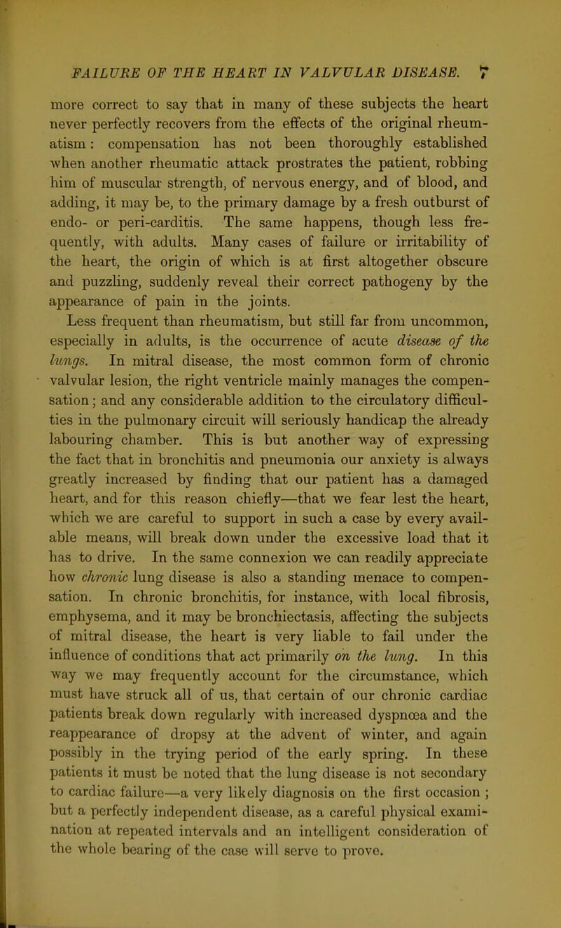 more correct to say that in many of these subjects the heart never perfectly recovers from the effects of the original rheum- atism : compensation has not been thoroughly established when another rheumatic attack prostrates the patient, robbing him of musculai- strength, of nervous energy, and of blood, and adding, it may be, to the primary damage by a fresh outburst of endo- or peri-carditis. The same happens, though less fre- quently, with adults. Many cases of failure or irritability of the heart, the origin of which is at first altogether obscure and puzzUng, suddenly reveal their correct pathogeny by the appearance of pain in the joints. Less frequent than rheumatism, but still far from uncommon, especially in adults, is the occurrence of acute disease of the hmgs. In mitral disease, the most common form of chronic valvular lesion, the right ventricle mainly manages the compen- sation ; and any considerable addition to the circulatory diflScul- ties in the pulmonary circuit will seriously handicap the already labouring chamber. This is but another way of expressing the fact that in bronchitis and pneumonia our anxiety is always greatly increased by finding that our patient has a damaged heart, and for this reason chiefly—that we fear lest the heart, which we are careful to support in such a case by every avail- able means, will break down under the excessive load that it has to drive. In the same connexion we can readily appreciate how chronic lung disease is also a standing menace to compen- sation. In chronic bronchitis, for instance, with local fibrosis, emphysema, and it may be bronchiectasis, affecting the subjects of mitral disease, the heart ia very liable to fail under the influence of conditions that act primarily on the hmg. In this ■way we may frequently account for the circumstance, which must have struck all of us, that certain of our chronic cardiac patients break down regularly with increased dyspnoea and the reappearance of dropsy at the advent of winter, and again possibly in the trying period of the early spring. In these patients it must be noted that the lung disease is not secondary to cardiac failure—a very likely diagnosis on the first occasion ; but a perfectly independent disease, as a careful physical exami- nation at repeated intervals and an intelligent consideration of the whole bearing of the case will sei-ve to prove.