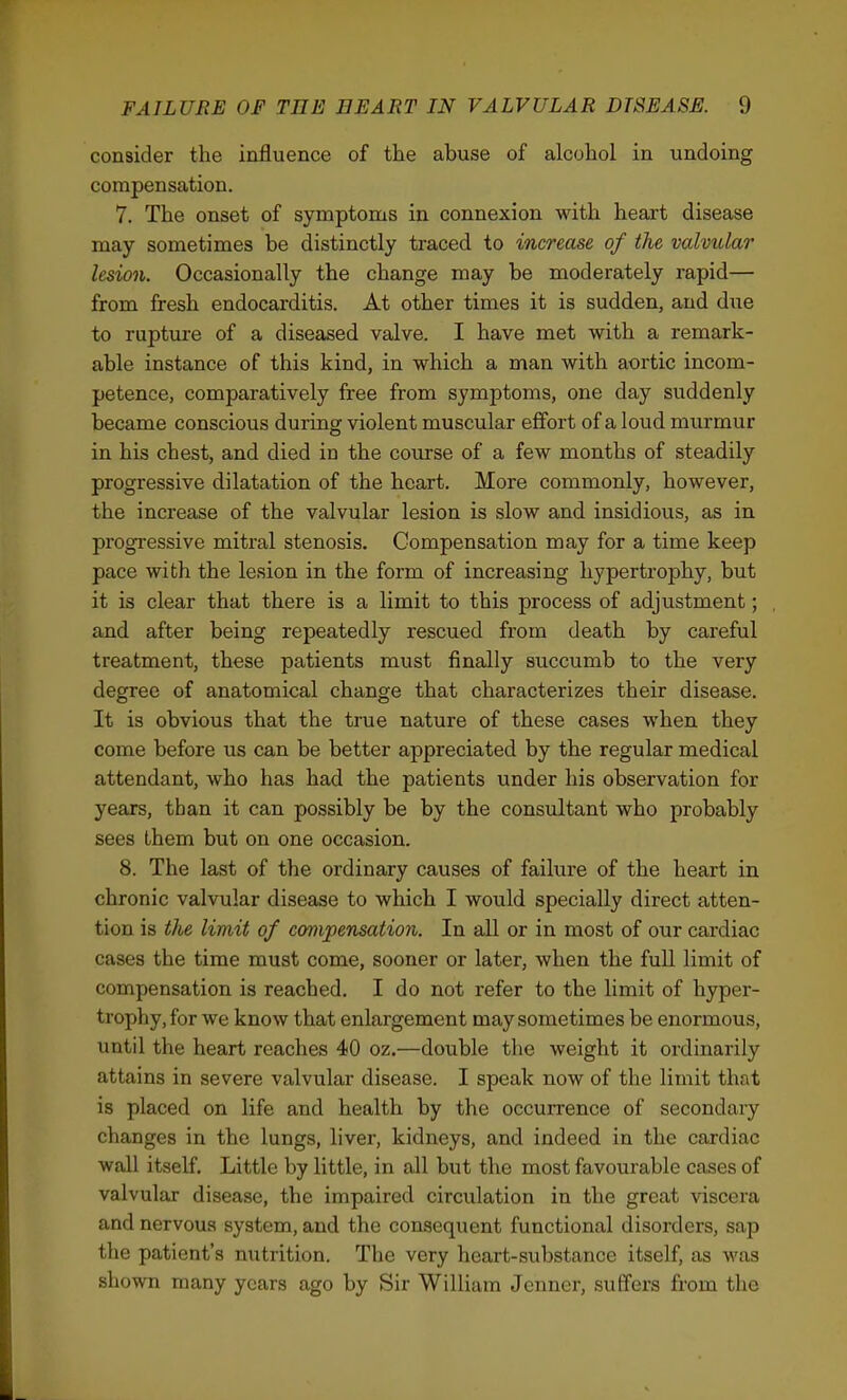 consider the influence of the abuse of alcohol in undoing compensation. 7. The onset of symptoms in connexion with heart disease may sometimes be distinctly traced to increase of the valvular lesion. Occasionally the change may be moderately rapid— from fresh endocarditis. At other times it is sudden, and due to rupture of a diseased valve. I have met with a remark- able instance of this kind, in which a man with aortic incom- petence, comparatively free from symptoms, one day suddenly became conscious during: violent muscular effort of a loud murmur in his chest, and died in the course of a few months of steadily progressive dilatation of the heart. More commonly, however, the increase of the valvular lesion is slow and insidious, as in progressive mitral stenosis. Compensation may for a time keep pace with the lesion in the form of increasing hypertrophy, but it is clear that there is a limit to this process of adjustment; and after being repeatedly rescued from death by careful treatment, these patients must finally succumb to the very degree of anatomical change that characterizes their disease. It is obvious that the true nature of these cases when they come before us can be better appreciated by the regular medical attendant, who has had the patients under his observation for years, than it can possibly be by the consultant who probably sees them but on one occasion. 8. The last of the ordinary causes of failure of the heart in chronic valvular disease to which I would specially direct atten- tion is the limit of compensation. In all or in most of our cardiac cases the time must come, sooner or later, when the full limit of compensation is reached. I do not refer to the limit of hyper- trophy, for we know that enlargement may sometimes be enormous, until the heart reaches 40 oz.—double the weight it ordinarily attains in severe valvular disease. I speak now of the limit that is placed on life and health by the occurrence of secondary changes in the lungs, liver, kidneys, and indeed in the cardiac wall itself. Little by little, in all but the most favourable cases of valvular disease, the impaired circulation in the great viscera and nervous system, and the consequent functional disorders, sap the patient's nutrition. The very heart-substance itself, as was shown many years ago by Sir William Jenner, suffers from the