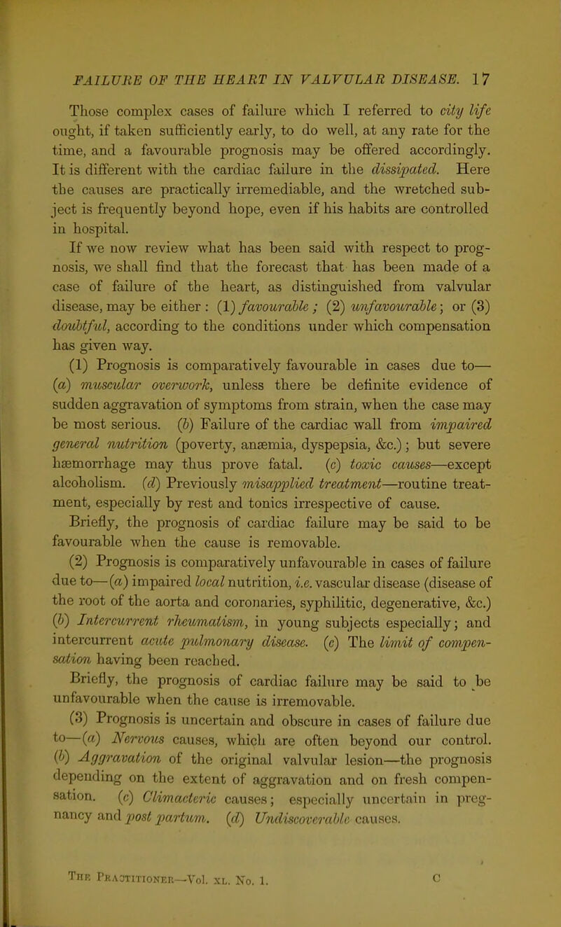 Those complex cases of failure which I referred to city life ought, if taken sufficiently early, to do well, at any rate for the time, and a favourable prognosis may be offered accordingly. It is different with the cardiac failure in the dissipated. Here the causes are practically irremediable, and the wretched sub- ject is frequently beyond hope, even if his habits are controlled in hospital. If we now review what has been said with respect to prog- nosis, we shall find that the forecast that has been made of a case of failure of the heart, as distinguished from valvular disease, may be either : (1) favourable ; (2) unfavourahle; or (3) doubtful, according to the conditions under which compensation has given way. (1) Prognosis is comparatively favourable in cases due to— (a) muscular overwork, unless there be definite evidence of sudden aggi'avation of symptoms from strain, when the case may be most serious, (b) Failure of the cardiac wall from impaired general nutrition (poverty, anaemia, dyspepsia, &c.); but severe haemorrhage may thus prove fatal. (c) toxic causes—except alcoholism, (d) Previously misapplied treatment—routine treat- ment, especially by rest and tonics irrespective of cause. Briefly, the prognosis of cardiac failure may be said to be favourable when the cause is removable. (2) Prognosis is comparatively unfavourable in cases of failure due to—(a) impaired local nutrition, i.e. vascular disease (disease of the root of the aorta and coronaries, syphilitic, degenerative, &c.) (b) Intercurrent rheumatism, in young subjects especially; and intercurrent acute pulmonary disease, (c) The limit of compen- sation having been reached. Briefly, the prognosis of cardiac failure may be said to be unfavourable when the cause is irremovable. (3) Prognosis is uncertain and obscure in cases of failure due to—{a) Nervotis causes, which are often beyond our control. ('-') Aggravation of the original valvular lesion—the prognosis depending on the extent of aggravation and on fresh compen- sation, (c) Climacteric causes; especially uncertain in preg- nancy and post partum. (d) Undiscoverable causes. TlIF, rHACTITIONER—Vol. XL. Xo. 1. c