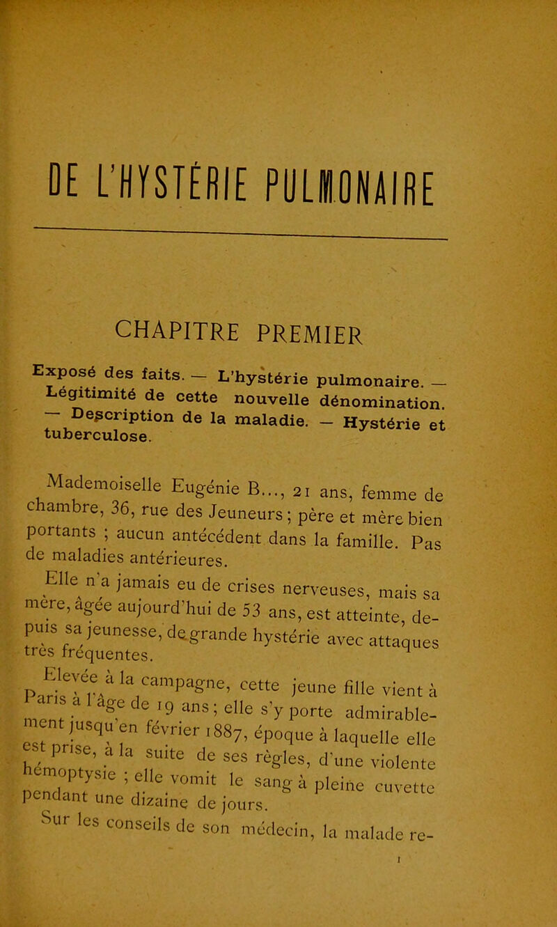 DE L’HYSTÉRIE PULBIONAIRE CHAPITRE PREMIER Eposé des faits- — L’hystérie pulmonaire. - Légitimité de cette nouvelle dénomination. Description de la maladie. - Hystérie et tuberculose. Mademoiselle Eugénie B..., 21 ans, femme de c ambre, 36, rue des Jeûneurs ; père et mère bien portants ; aucun antécédent dans la famille. Pas de maladies antérieures. Elle n a jamais eu de crises nerveuses, mais sa mere,agee aujourd'hui de 53 ans, est atteinte, de- puis sa jeunesse, dagrande hystérie avec attaques très frequentes. 1 Puri'sTV1 Ia,Campagne’ cette )eune fille vient à ment, agC d® ,'9 anS > elle s'y Porte admirable- est nrisT T fevner ,887’ ép°9ue à laquelle elle hémonr 3 3 TtB dC SCS règleS’ d'lme violente pendant’6 ’ r e.'0mit le sang à pleine cuvette pendant une dizaine de jours. Sur les conseils de son médecin, la malade re-