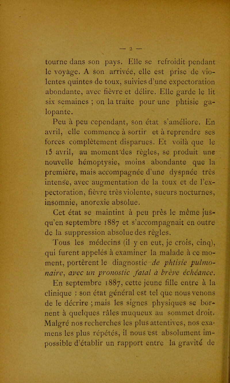 O tourne dans son pays. Elle se refroidit pendant le voyage. A son arrivée, elle est prise de vio- lentes quintes de toux, suivies d’une expectoration abondante, avec fièvre et délire. Elle garde le lit six semaines ; on la traite pour une phtisie ga- lopante. Peu à peu cependant, son état s'améliore. En avril, elle commence à sortir et à reprendre ses forces complètement disparues. Et voilà que le i5 avril, au moment des règles, se produit une nouvelle hémoptysie, moins abondante que la première, mais accompagnée d'une dyspnée très intense, avec augmentation de la toux et de l’ex- pectoration, fièvre très violente, sueurs nocturnes, insomnie, anorexie absolue. Cet état se maintint à peu près le même jus- qu’en septembre 1887 et s'accompagnait en outre de la suppression absolue des règles. Tous les médecins (il yen eut, je crois, cinq), qui furent appelés à examiner la malade à ce mo- ment, portèrent le diagnostic de phtisie pulmo- naire’, avec un pronostic fatal à brève échéance. En septembre 1887, cette jeune fille entre à la clinique : son état général est tel que nous venons de le décrire ; mais les signes physiques se bor- nent à quelques râles muqueux au sommet droit. Malgré nos recherches les plus attentives, nos exa^ mens les plus répétés, il nous'est absolument im- possible d’établir un rapport entre la gravité de '• ........