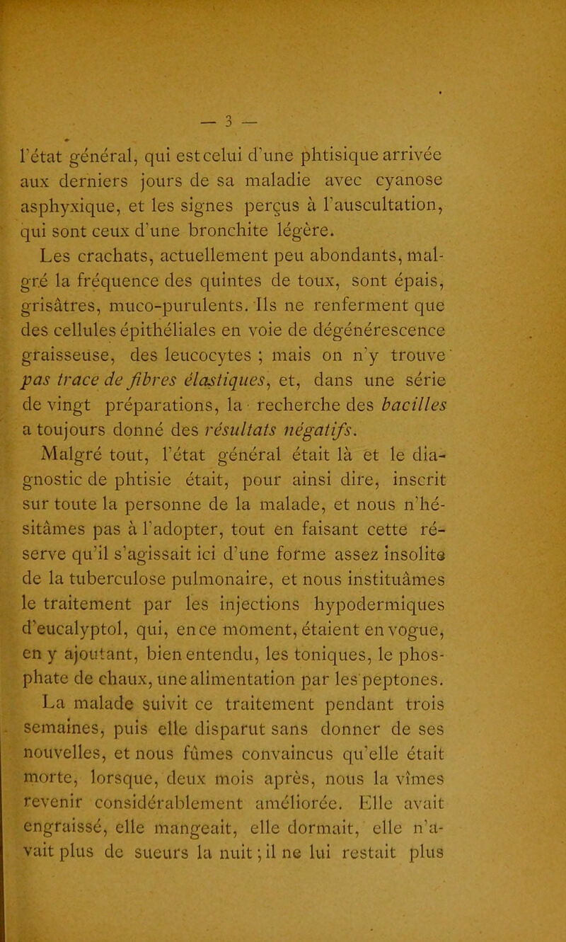 l'état général, qui est celui d’une phtisique arrivée aux derniers jours de sa maladie avec cyanose asphyxique, et les signes perçus à l’auscultation, qui sont ceux d’une bronchite légère. Les crachats, actuellement peu abondants, mal- gré la fréquence des quintes de toux, sont épais, grisâtres, muco-purulents. Ils ne renferment que des cellules épithéliales en voie de dégénérescence graisseuse, des leucocytes ; mais on n'y trouve pas trace de fibres élastiques, et, dans une série de vingt préparations, la - recherche des bacilles a toujours donné des résultats négatifs. Malgré tout, l’état général était là et le dia- gnostic de phtisie était, pour ainsi dire, inscrit sur toute la personne de la malade, et nous n’hé- sitâmes pas à l'adopter, tout en faisant cette ré- serve qu’il s’agissait ici d’une forme assez insolite de la tuberculose pulmonaire, et nous instituâmes le traitement par les injections hypodermiques d’eucalyptol, qui, en ce moment, étaient en vogue, en y ajoutant, bien entendu, les toniques, le phos- phate de chaux, une alimentation par les peptones. La malade suivit ce traitement pendant trois semaines, puis elle disparut sans donner de ses nouvelles, et nous fûmes convaincus qu’elle était morte, lorsque, deux mois après, nous la vîmes revenir considérablement améliorée. Elle avait engraissé, elle mangeait, elle dormait, elle n’a- vait plus de sueurs la nuit ; il ne lui restait plus