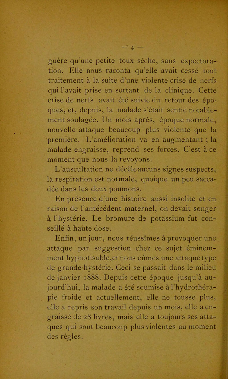 guère qu'une petite toux sèche, sans expectora- tion. Elle nous raconta qu’elle avait cessé tout traitement à la suite d’une violente crise de nerfs qui l’avait prise en sortant de la clinique. Cette crise de nerfs avait été suivie du retour des épo- ques, et, depuis, la malade s’était sentie notable- ment soulagée. Un mois après, époque normale, nouvelle attaque beaucoup plus violente que la première. L’amélioration va en augmentant ; la malade engraisse, reprend ses forces. C’est à ce moment que nous la revoyons. L’auscultation ne décèleaucuns signes suspects, là respiration est normale, quoique un peu sacca- dée dans les deux poumons. En présence d’une histoire aussi insolite et en raison de l’antécédent maternel, on devait songer à, l’hystérie. Le bromure de potassium fut con- seillé à haute dose. Enfin, un jour, nous réussîmes à provoquer une attaque par suggestion chez ce sujet éminem- ment hypnotisable,et nous eûmes une attaque type de grande hystérie. Ceci se passait dans le milieu de janvier 1888. Depuis cette époque jusqu'à au- jourd’hui, la malade a été soumise à l'hydrothéra- pie froide et actuellement, elle ne tousse plus, elle a repris son travail depuis un mois, elle a en- graissé de 28 livres, mais elle a toujours ses atta- ques qui sont beaucoup plus violentes au moment des rènles.