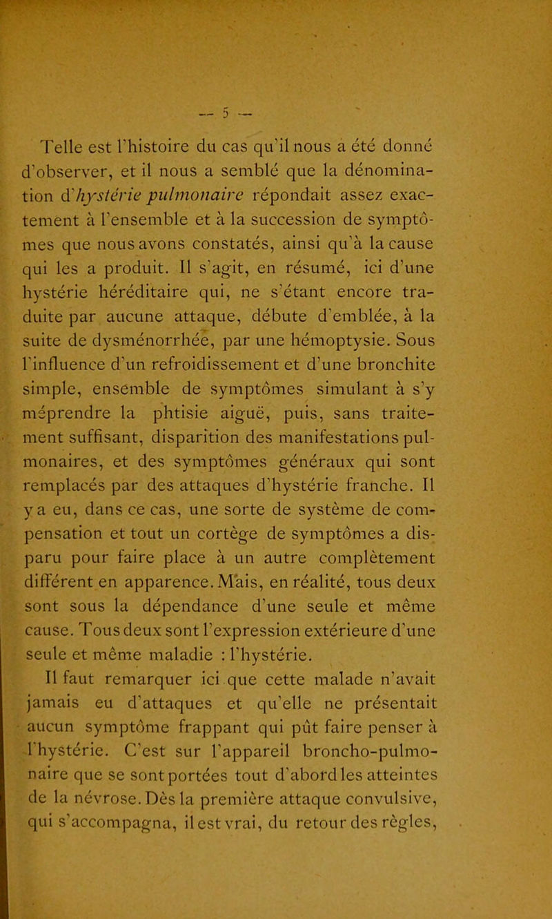Telle est l'histoire du cas qu’il nous a été donné d’observer, et il nous a semblé que la dénomina- tion d'hystérie pulmonaire répondait assez exac- tement à l'ensemble et à la succession de symptô- mes que nous avons constatés, ainsi qu’à la cause qui les a produit. Il s’agit, en résumé, ici d’une hystérie héréditaire qui, ne s'étant encore tra- duite par aucune attaque, débute d’emblée, à la suite de dysménorrhée, par une hémoptysie. Sous l'influence d'un refroidissement et d’une bronchite simple, ensemble de symptômes simulant à s’y méprendre la phtisie aiguë, puis, sans traite- ment suffisant, disparition des manifestations pul- monaires, et des symptômes généraux qui sont remplacés par des attaques d’hystérie franche. Il y a eu, dans ce cas, une sorte de système de com- pensation et tout un cortège de symptômes a dis- paru pour faire place à un autre complètement différent en apparence. Mais, en réalité, tous deux sont sous la dépendance d'une seule et même cause. Tous deux sont l’expression extérieure d’une seule et même maladie : l'hystérie. Il faut remarquer ici que cette malade n'avait jamais eu d'attaques et qu’elle ne présentait aucun symptôme frappant qui pût faire penser à l'hystérie. C’est sur l'appareil broncho-pulmo- naire que se sont portées tout d’abord les atteintes de la névrose. Dès la première attaque convulsive, qui s’accompagna, il est vrai, du retour des règles,