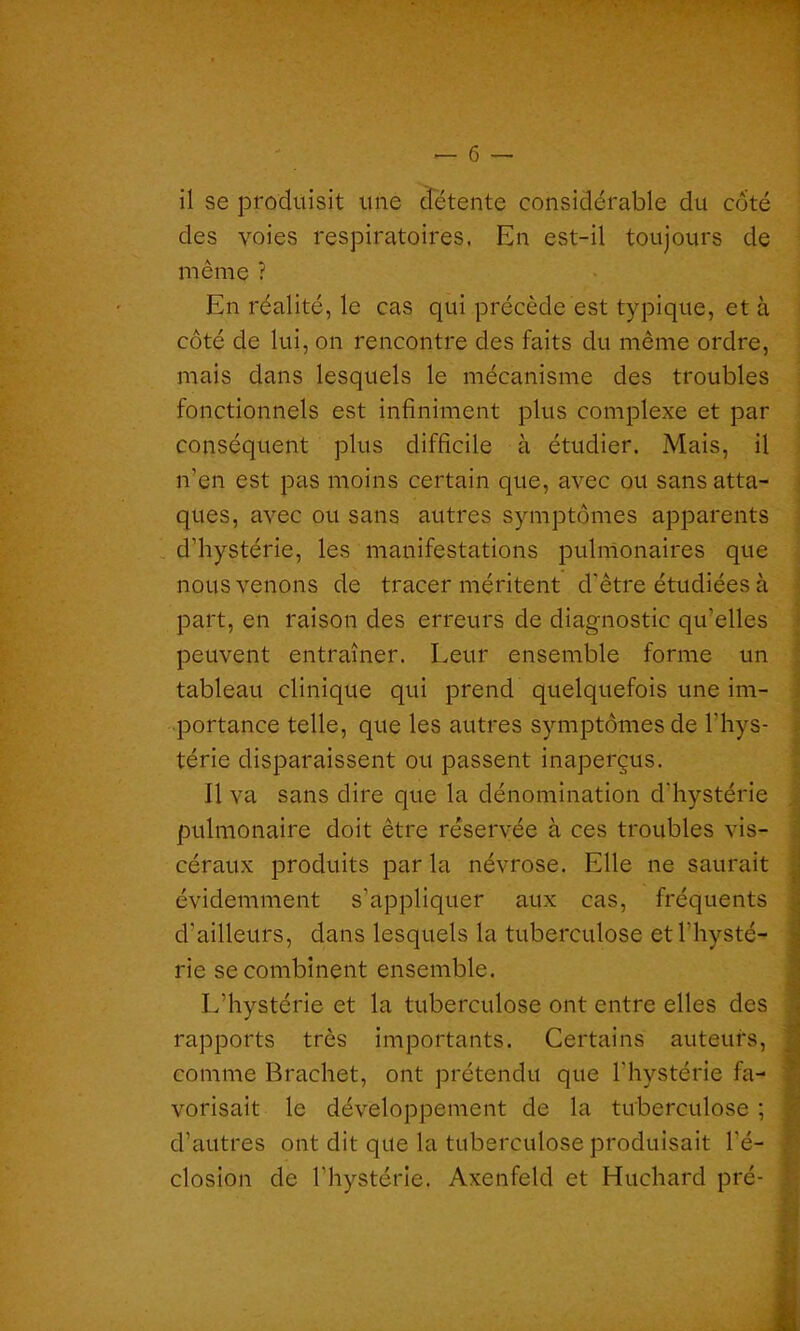 il se produisit une détente considérable du côté des voies respiratoires. En est-il toujours de même ? En réalité, le cas qui précède est typique, et à côté de lui, on rencontre des faits du même ordre, mais dans lesquels le mécanisme des troubles fonctionnels est infiniment plus complexe et par conséquent plus difficile à étudier. Mais, il n'en est pas moins certain que, avec ou sans atta- ques, avec ou sans autres symptômes apparents d'hystérie, les manifestations pulmonaires que nous venons de tracer méritent d'être étudiées à part, en raison des erreurs de diagnostic qu'elles peuvent entraîner. Leur ensemble forme un tableau clinique qui prend quelquefois une im- portance telle, que les autres symptômes de l'hys- térie disparaissent ou passent inaperçus. Il va sans dire que la dénomination d’hystérie pulmonaire doit être réservée à ces troubles vis- céraux produits par la névrose. Elle ne saurait évidemment s’appliquer aux cas, fréquents d’ailleurs, dans lesquels la tuberculose et l'hysté- rie se combinent ensemble. L’hystérie et la tuberculose ont entre elles des rapports très importants. Certains auteurs, comme Brachet, ont prétendu que l'hystérie fa- vorisait le développement de la tuberculose ; d’autres ont dit que la tuberculose produisait l'é- closion de l’hystérie. Axenfeld et Huchard pré- I