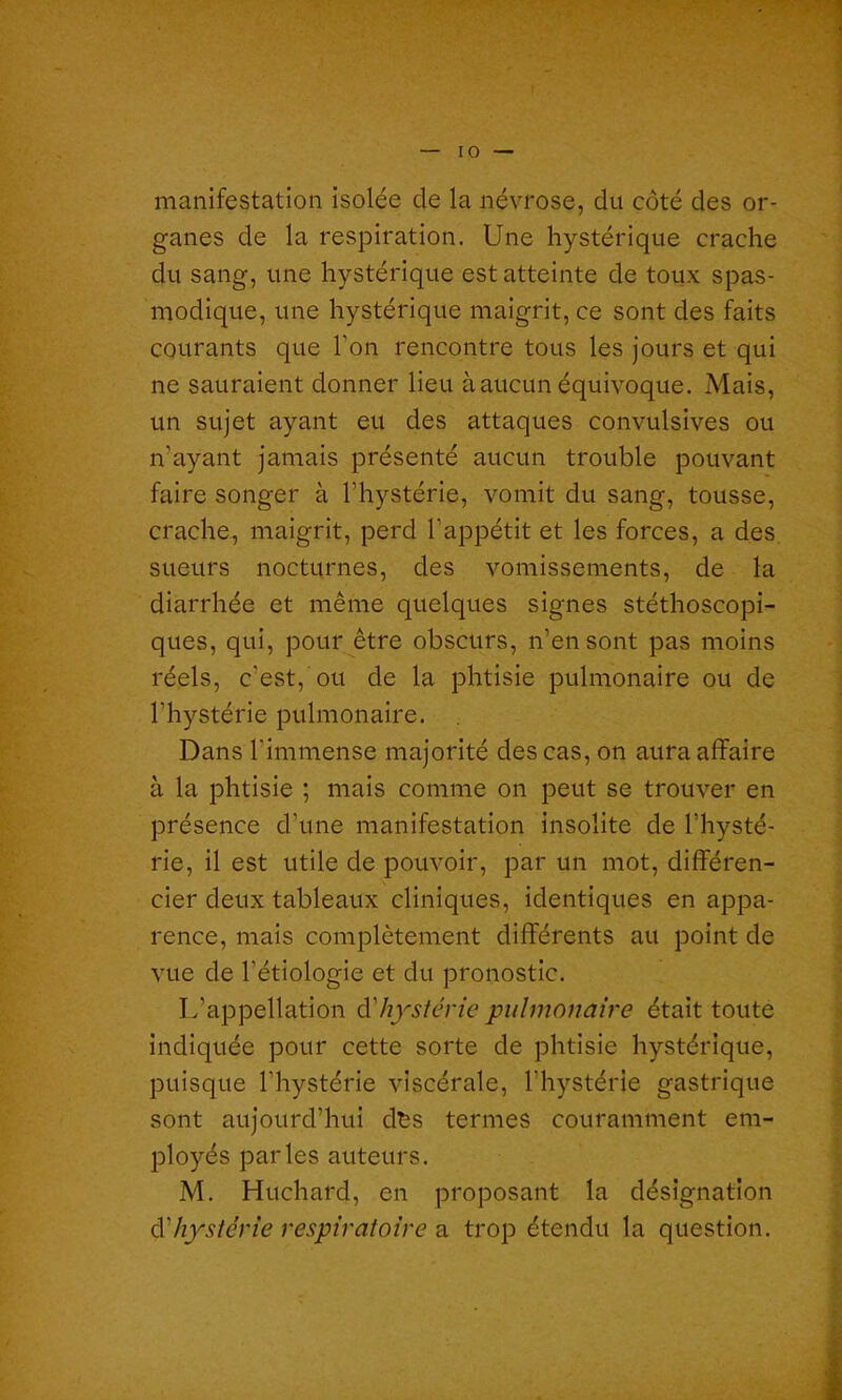 manifestation isolée de la névrose, du côté des or- ganes de la respiration. Une hystérique crache du sang, une hystérique est atteinte de toux spas- modique, une hystérique maigrit, ce sont des faits courants que l’on rencontre tous les jours et qui ne sauraient donner lieu à aucun équivoque. Mais, un sujet ayant eu des attaques convulsives ou n’ayant jamais présenté aucun trouble pouvant faire songer à l’hystérie, vomit du sang, tousse, crache, maigrit, perd l’appétit et les forces, a des sueurs nocturnes, des vomissements, de la diarrhée et même quelques signes stéthoscopi- ques, qui, pour être obscurs, n’en sont pas moins réels, c'est, ou de la phtisie pulmonaire ou de l’hystérie pulmonaire. Dans l'immense majorité des cas, on aura affaire à la phtisie ; mais comme on peut se trouver en présence d’une manifestation insolite de l’hysté- rie, il est utile de pouvoir, par un mot, différen- cier deux tableaux cliniques, identiques en appa- rence, mais complètement différents au point de vue de l’étiologie et du pronostic. L’appellation d'hystérie pulmonaire était toute indiquée pour cette sorte de phtisie hystérique, puisque l’hystérie viscérale, l’hystérie gastrique sont aujourd’hui dès termes couramment em- ployés parles auteurs. M. Huchard, en proposant la désignation d hystérie respiratoire a trop étendu la question.