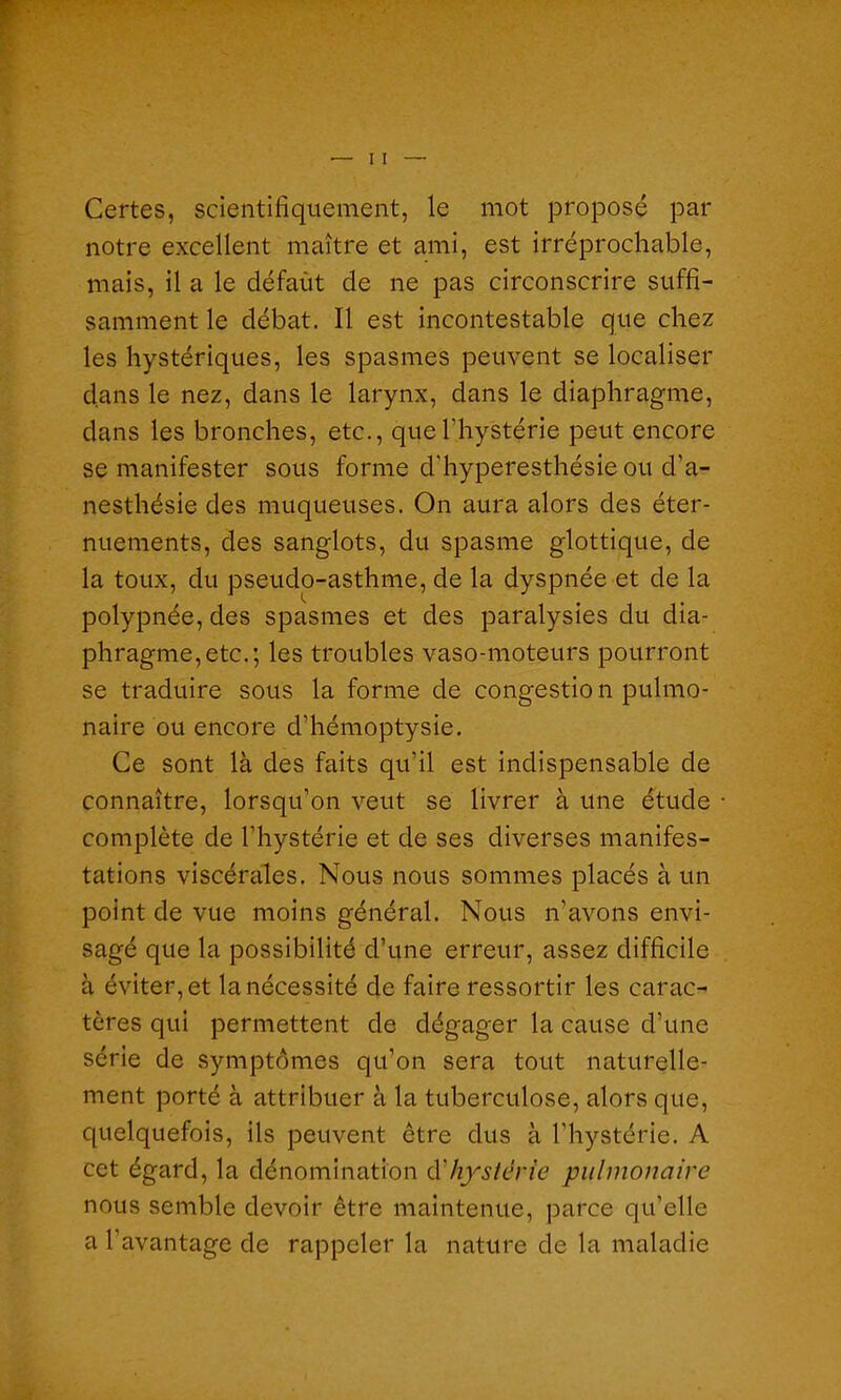 Certes, scientifiquement, le mot proposé par notre excellent maître et ami, est irréprochable, mais, il a le défaut de ne pas circonscrire suffi- samment le débat. Il est incontestable que chez les hystériques, les spasmes peuvent se localiser dans le nez, dans le larynx, dans le diaphragme, dans les bronches, etc., que l’hystérie peut encore se manifester sous forme d’hyperesthésie ou d’a- nesthésie des muqueuses. On aura alors des éter- nuements, des sanglots, du spasme glottique, de la toux, du pseudo-asthme, de la dyspnée et de la polypnée, des spasmes et des paralysies du dia- phragme, etc.; les troubles vaso-moteurs pourront se traduire sous la forme de congestio n pulmo- naire ou encore d’hémoptysie. Ce sont là des faits qu’il est indispensable de connaître, lorsqu’on veut se livrer à une étude complète de l'hystérie et de ses diverses manifes- tations viscérales. Nous nous sommes placés à un point de vue moins général. Nous n’avons envi- sagé que la possibilité d’une erreur, assez difficile à éviter, et la nécessité de faire ressortir les carac- tères qui permettent de dégager la cause d’une série de symptômes qu’on sera tout naturelle- ment porté à attribuer à la tuberculose, alors que, quelquefois, ils peuvent être dus à l’hystérie. A cet égard, la dénomination à.'hystérie pulmonaire nous semble devoir être maintenue, parce qu’elle a l’avantage de rappeler la nature de la maladie