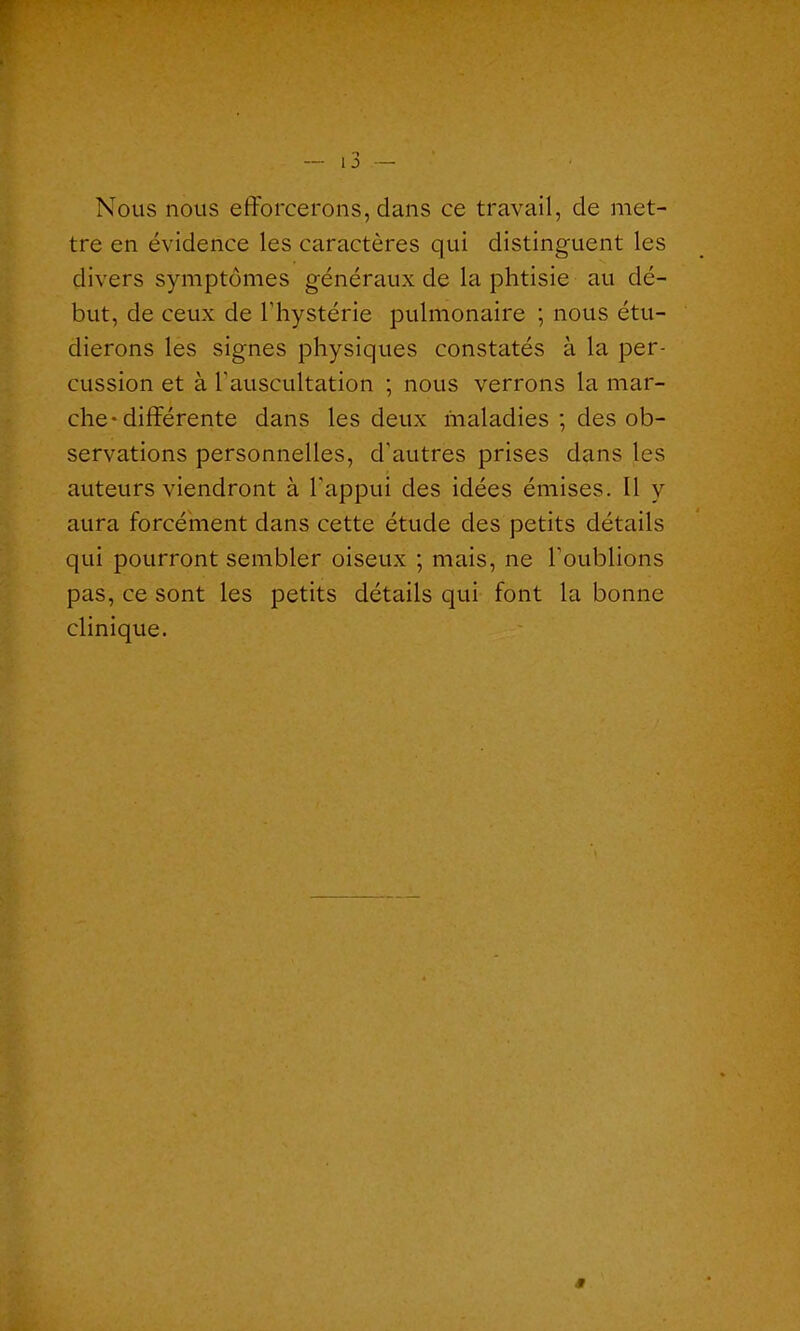 Nous nous efforcerons, dans ce travail, de met- tre en évidence les caractères qui distinguent les divers symptômes généraux de la phtisie au dé- but, de ceux de l'hystérie pulmonaire ; nous étu- dierons les signes physiques constatés à la per- cussion et à l'auscultation ; nous verrons la mar- che-différente dans les deux maladies ; des ob- servations personnelles, d'autres prises dans les auteurs viendront à l'appui des idées émises. Il y aura forcément dans cette étude des petits détails qui pourront sembler oiseux ; mais, ne l’oublions pas, ce sont les petits détails qui font la bonne clinique.