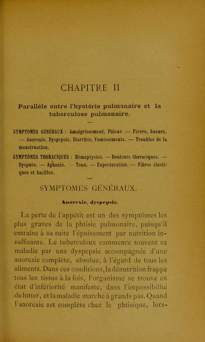 CHAPITRE II Parallèle entre l’hystérie pulmonaire et la tuberculose pulmonaire. SYMPTOMES GÉNÉRAUX : Amaigrissement, Pâleur. — Fièvre, Sueurs. — Anorexie, Dyspepsie, Diarrhée, Vomissements. — Troubles de la menstruation. SYMPTOMES THORACIQUES : Hémoptysies. — Douleurs thoraciques. — Dyspnée. — Aphonie. — Toux. — Expectoration. — Fibres élasti- ques et bacilles. SYMPTOMES GÉNÉRAUX. Anorexie, dyspepsie. La perte de l’appétit est un des symptômes les plus graves de la phtisie pulmonaire, puisqu'il entraîne à sa suite l’épuisement par nutrition in- suffisante. Le tuberculeux commence souvent sa maladie par une dyspepsie accompagnée d’une anorexie complète, absolue, à l'égard de tous les aliments. Dans ces conditions, la dénutrition frappe tous les tissus à la fois, l'organisme se trouve eu état d'infériorité manifeste, dans l'impossibilité de lutter, et la maladie marche à grands pas. Quand l'anorexie est complète chez le phtisique, lors-