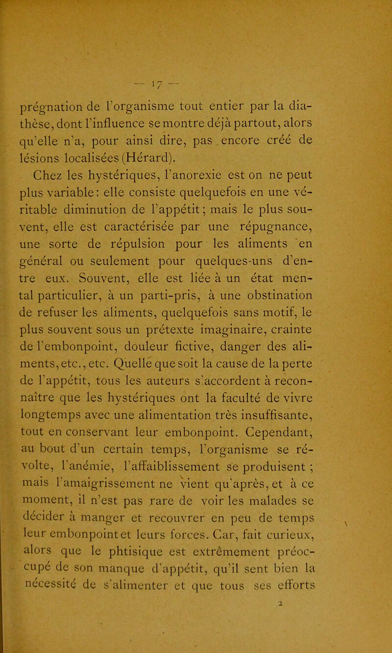 prégnation de l’organisme tout entier par la dia- thèse, dont l’influence se montre déjà partout, alors qu’elle n’a, pour ainsi dire, pas , encore créé de lésions localisées (Hérard). Chez les hystériques, l’anorexie est on ne peut plus variable : elle consiste quelquefois en une vé- ritable diminution de l'appétit ; mais le plus sou- vent, elle est caractérisée par une répugnance, une sorte de répulsion pour les aliments en général ou seulement pour quelques-uns d’en- tre eux. Souvent, elle est liée à un état men- tal particulier, à un parti-pris, à une obstination de refuser les aliments, quelquefois sans motif, le plus souvent sous un prétexte imaginaire, crainte de l’embonpoint, douleur fictive, danger des ali- ments, etc., etc. Quelle que soit la cause de la perte de l’appétit, tous les auteurs s'accordent à recon- naître que les hystériques ont la faculté de vivre longtemps avec une alimentation très insuffisante, tout en conservant leur embonpoint. Cependant, au bout d’un certain temps, l’organisme se ré- volte, l'anémie, l’affaiblissement se produisent ; mais l'amaigrissement ne vient qu’après,et à ce moment, il n’est pas rare de voir les malades se décider à manger et recouvrer en peu de temps leur embonpoint et leurs forces. Car, fait curieux, alors que le phtisique est extrêmement préoc- cupé de son manque d’appétit, qu’il sent bien la nécessité de s’alimenter et que tous ses efforts