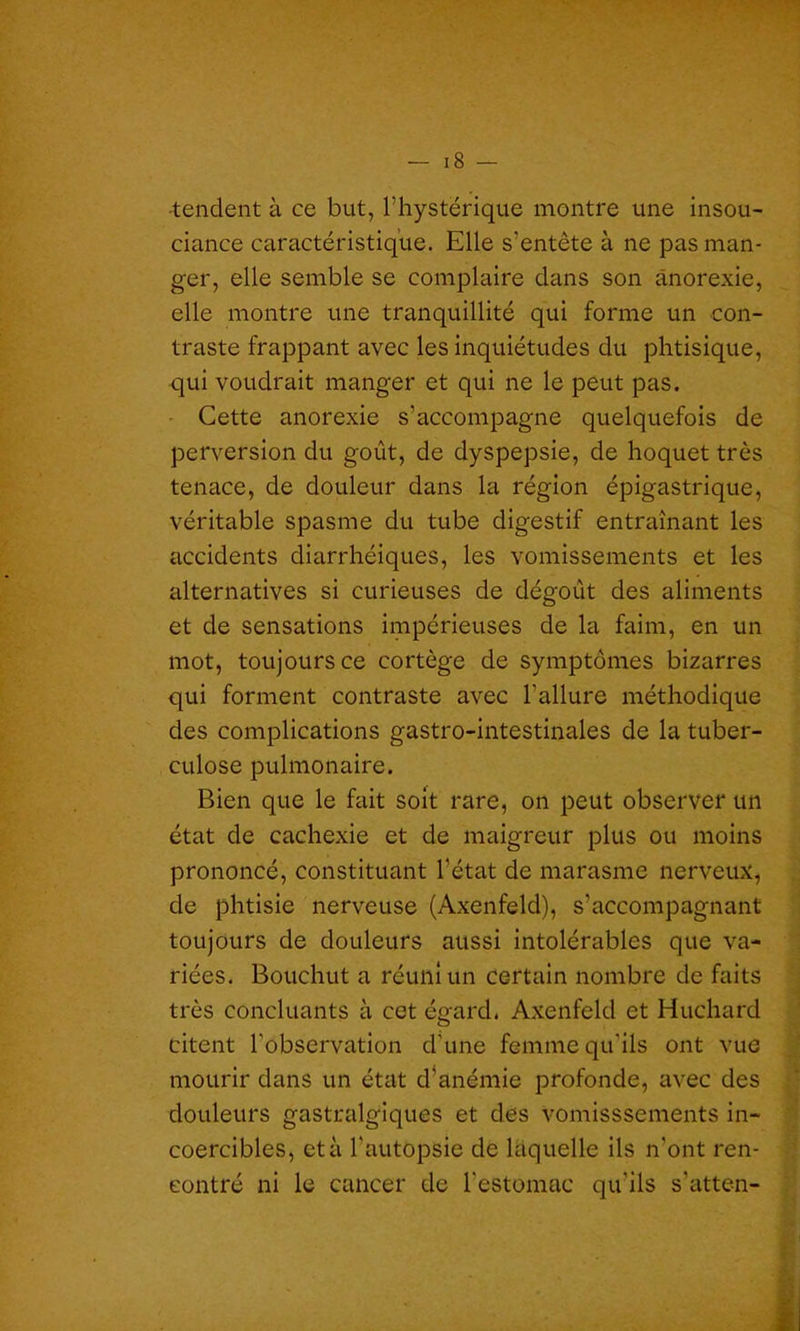 tendent à ce but, l’hystérique montre une insou- ciance caractéristique. Elle s'entête à ne pas man- ger, elle semble se complaire clans son anorexie, elle montre une tranquillité qui forme un con- traste frappant avec les inquiétudes du phtisique, qui voudrait manger et qui ne le peut pas. Cette anorexie s’accompagne quelquefois de perversion du goût, de dyspepsie, de hoquet très tenace, de douleur dans la région épigastrique, véritable spasme du tube digestif entraînant les accidents diarrhéiques, les vomissements et les alternatives si curieuses de dégoût des aliments et de sensations impérieuses de la faim, en un mot, toujours ce cortège de symptômes bizarres qui forment contraste avec l’allure méthodique des complications gastro-intestinales de la tuber- culose pulmonaire. Bien que le fait soit rare, on peut observer un état de cachexie et de maigreur plus ou moins prononcé, constituant l’état de marasme nerveux, de phtisie nerveuse (Axenfeld), s’accompagnant toujours de douleurs aussi intolérables que va- riées. Bouchut a réuni un certain nombre de faits très concluants à cet égard. Axenfeld et Huchard citent l’observation d’une femme qu'ils ont vue mourir dans un état d’anémie profonde, avec des douleurs gastralgiques et des vomisssements in- coercibles, et à l'autopsie de laquelle ils n'ont ren- contré ni le cancer de l’estomac qu'ils s'atten-