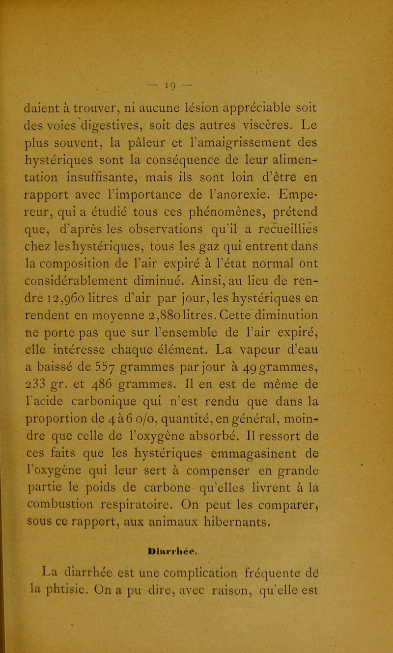 daient à trouver, ni aucune lésion appréciable soit des voies digestives, soit des autres viscères. Le plus souvent, la pâleur et l’amaigrissement des hystériques sont la conséquence de leur alimen- tation insuffisante, mais ils sont loin d'être en rapport avec l'importance de l'anorexie. Empe- reur, qui a étudié tous ces phénomènes, prétend que, d'après les observations qu'il a recueillies chez les hystériques, tous les gaz qui entrent dans la composition de l’air expiré à l’état normal ont considérablement diminué. Ainsi, au lieu de ren- dre 12,960 litres d’air par jour, les hystériques en rendent en moyenne 2,880litres. Cette diminution ne porte pas que sur l'ensemble de l’air expiré, elle intéresse chaque élément. La vapeur d’eau a baissé de 557 grammes par jour à 49 grammes, 233 gr. et 486 grammes. Il en est de même de l'acide carbonique qui n’est rendu que dans la proportion de 4à6 0/0, quantité, en général, moin- dre que celle de l'oxygène absorbé. Il ressort de ces faits que les hystériques emmagasinent de l’oxygène qui leur sert à compenser en grande partie le poids de carbone qu’elles livrent à la combustion respiratoire. On peut les comparer, sous ce rapport, aux animaux hibernants. bittrrlicCi La diarrhée est une complication fréquente dé la phtisie. On a pu dire, avec raison, qu'elle est