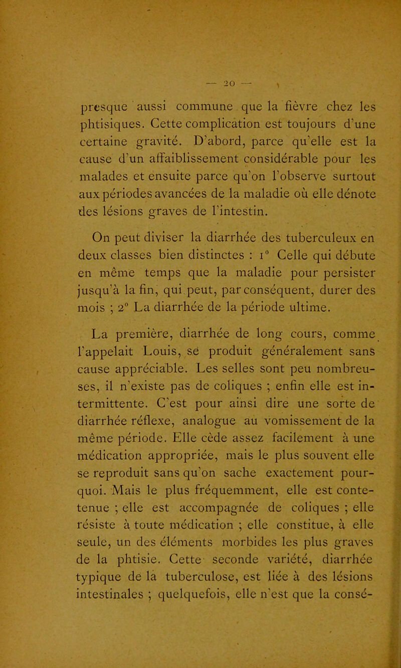 presque aussi commune que la fièvre chez les phtisiques. Cette complication est toujours d'une certaine gravité. D’abord, parce qu’elle est la cause d’un affaiblissement considérable pour les malades et ensuite parce qu’on l’observe surtout aux périodes avancées de la maladie où elle dénote des lésions graves de l’intestin. On peut diviser la diarrhée des tuberculeux en deux classes bien distinctes : i° Celle qui débute en même temps que la maladie pour persister jusqu’à la fin, qui peut, par conséquent, durer des mois ; 2° La diarrhée de la période ultime. La première, diarrhée de long cours, comme l'appelait Louis, së produit généralement sans cause appréciable. Les selles sont peu nombreu- ses, il n’existe pas de coliques ; enfin elle est in- termittente. C'est pour ainsi dire une sorte de diarrhée réflexe, analogue au vomissement de la même période. Elle cède assez facilement à une médication appropriée, mais le plus souvent elle se reproduit sans qu'on sache exactement pour- quoi. Mais le plus fréquemment, elle est conte- tenue ; elle est accompagnée de coliques ; elle résiste à toute médication ; elle constitue, à elle seule, un des éléments morbides les plus graves de la phtisie. Cette seconde variété, diarrhée typique de la tuberculose, est liée à des lésions intestinales ; quelquefois, elle n'est que la consé-