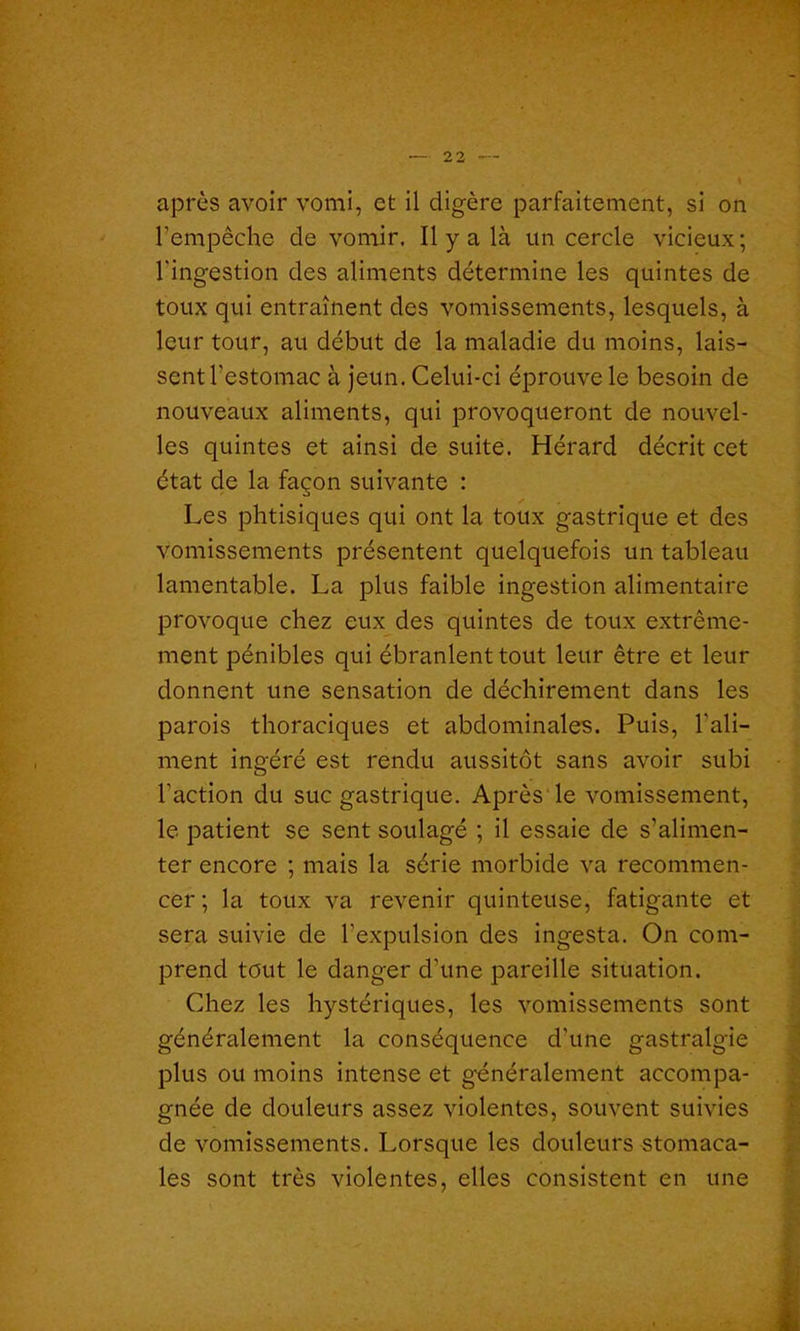 après avoir vomi, et il digère parfaitement, si on l’empêche de vomir. Il y a là un cercle vicieux; l'ingestion des aliments détermine les quintes de toux qui entraînent des vomissements, lesquels, à leur tour, au début de la maladie du moins, lais- sent l'estomac à jeun. Celui-ci éprouve le besoin de nouveaux aliments, qui provoqueront de nouvel- les quintes et ainsi de suite. Hérard décrit cet état de la façon suivante : Les phtisiques qui ont la toux gastrique et des vomissements présentent quelquefois un tableau lamentable. La plus faible ingestion alimentaire provoque chez eux des quintes de toux extrême- ment pénibles qui ébranlent tout leur être et leur donnent une sensation de déchirement dans les parois thoraciques et abdominales. Puis, l'ali- ment ingéré est rendu aussitôt sans avoir subi l'action du suc gastrique. Après le vomissement, le patient se sent soulagé ; il essaie de s’alimen- ter encore ; mais la série morbide va recommen- cer ; la toux va revenir quinteuse, fatigante et sera suivie de l'expulsion des ingesta. On com- prend tout le danger d'une pareille situation. Chez les hystériques, les vomissements sont généralement la conséquence d'une gastralgie plus ou moins intense et généralement accompa- gnée de douleurs assez violentes, souvent suivies de vomissements. Lorsque les douleurs stomaca- les sont très violentes, elles consistent en une
