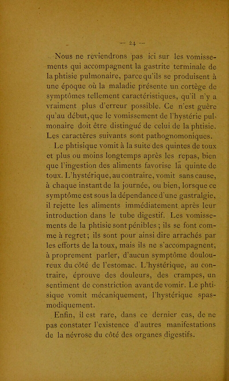 Nous ne reviendrons pas ici sur les vomisse- ments qui accompagnent la gastrite terminale de la phtisie pulmonaire, parce qu’ils se produisent à une époque où la maladie présente un cortège de symptômes tellement caractéristiques, qu'il n’y a vraiment plus d’erreur possible. Ce n’est guère qu'au début, que le vomissement de l’hystérie pul- monaire doit être distingué de celui de la phtisie. Les caractères suivants sont pathognomoniques. Le phtisique vomit à la suite des quintes de toux et plus ou moins longtemps après les repas, bien que l’ingestion des aliments favorise la quinte de toux. L’hystérique, au contraire, vomit sans cause, à chaque instant de la journée, ou bien, lorsque ce symptôme est sous la dépendance d'une gastralgie, il rejette les aliments immédiatement après leur introduction dans le tube digestif. Les vomisse- ments de la phtisie sont pénibles ; ils se font com- me à regret ; ils sont pour ainsi dire arrachés par les efforts de la toux, mais ils ne s'accompagnent, à proprement parler, d’aucun symptôme doulou- reux du côté de l’estomac. L’hystérique, au con- traire, éprouve des douleurs, des crampes, un sentiment de constriction avant de vomir. Le phti- sique vomit mécaniquement, l’hystérique spas- modiquement. Enfin, il est rare, dans ce dernier cas, de ne pas constater l’existence d’autres manifestations de la névrose du côté des organes digestifs.