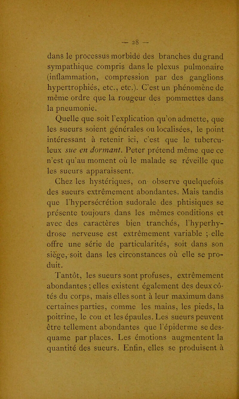 dans le processus morbide des branches du grand sympathique compris dans le plexus pulmonaire (inflammation, compression par des ganglions hypertrophiés, etc., etc.). C'est un phénomène de même ordre que la rougeur des pommettes dans la pneumonie. Quelle que soit l'explication qu’on admette, que les sueurs soient générales ou localisées, le point intéressant à retenir ici, c'est que le tubercu- leux sue en dormant. Peter prétend même que ce n’est qu’au moment où le malade se réveille que les sueurs apparaissent. Chez les hystériques, on observe quelquefois des sueurs extrêmement abondantes. Mais tandis que l'hypersécrétion sudorale des phtisiques se présente toujours dans les mêmes conditions et avec des caractères bien tranchés, l'hyperhy- drose nerveuse est extrêmement variable pelle offre une série de particularités, soit dans son siège, soit dans les circonstances où elle se pro- duit. Tantôt, les sueurs sont profuses, extrêmement abondantes ; elles existent également des deux cô- tés du corps, mais elles sont à leur maximum dans certaines parties, comme les mains, les pieds, la poitrine, le cou et les épaules. Les sueurs peuvent être tellement abondantes que l'épiderme se des- quame par places. Les émotions augmentent la quantité des sueurs. Enfin, elles se produisent à