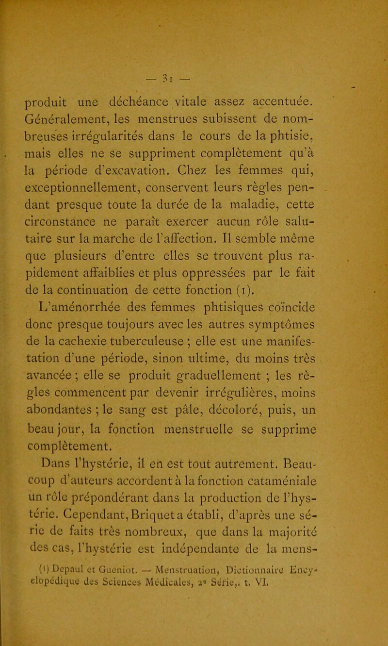 produit une déchéance vitale assez accentuée. Généralement, les menstrues subissent de nom- breuses irrégularités dans le cours de la phtisie, mais elles ne se suppriment complètement qu’à la période d’excavation. Chez les femmes qui, exceptionnellement, conservent leurs règles pen- dant presque toute la durée de la maladie, cette circonstance ne paraît exercer aucun rôle salu- taire sur la marche de l'affection. Il semble même que plusieurs d’entre elles se trouvent plus ra- pidement affaiblies et plus oppressées par le fait de la continuation de cette fonction (i). L'aménorrhée des femmes phtisiques coïncide donc presque toujours avec les autres symptômes de la cachexie tuberculeuse ; elle est une manifes- tation d’une période, sinon ultime, du moins très avancée ; elle se produit graduellement ; les rè- gles commencent par devenir irrégulières, moins abondantes ; le sang est pâle, décoloré, puis, un beau jour, la fonction menstruelle se supprime complètement. Dans l'hystérie, il en est tout autrement. Beau- coup d’auteurs accordent à la fonction cataméniale Un rôle prépondérant dans la production de l'hys- térie. Cependant, Briquet a établi, d'après une sé- rie de faits très nombreux, que dans la majorité des cas, l'hystérie est indépendante de la mens- (i) Depaul et Gueniot. — Menstruation, Dictionnaire Ency- clopédique des Sciences Médicales, Série,, t. VI.
