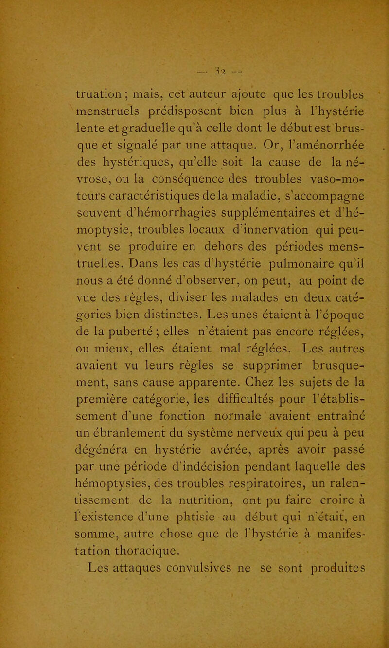 truation ; mais, cet auteur ajoute que les troubles menstruels prédisposent bien plus à l'hystérie lente et graduelle qu’à celle dont le début est brus- que et signalé par une attaque. Or, l'aménorrhée des hystériques, qu’elle soit la cause de la né- vrose, ou la conséquence des troubles vaso-mo- teurs caractéristiques delà maladie, s'accompagne souvent d’hémorrhagies supplémentaires et d'hé- moptysie, troubles locaux d’innervation qui peu- vent se produire en dehors des périodes mens- truelles. Dans les cas d’hystérie pulmonaire qu’il nous a été donné d'observer, on peut, au point de vue des règles, diviser les malades en deux caté- gories bien distinctes. Les unes étaient à l’époque de la puberté ; elles n’étaient pas encore réglées, ou mieux, elles étaient mal réglées. Les autres avaient vu leurs règles se supprimer brusque- ment, sans cause apparente. Chez les sujets de la première catégorie, les difficultés pour l'établis- sement d’une fonction normale avaient entraîné un ébranlement du système nerveux qui peu à peu dégénéra en hystérie avérée, après avoir passé par une période d'indécision pendant laquelle des hémoptysies, des troubles respiratoires, un ralen- tissement de la nutrition, ont pu faire croire à l’existence d’une phtisie au début qui n'était, en somme, autre chose que de l'hystérie à manifes- tation thoracique. Les attaques convulsives ne se sont produites