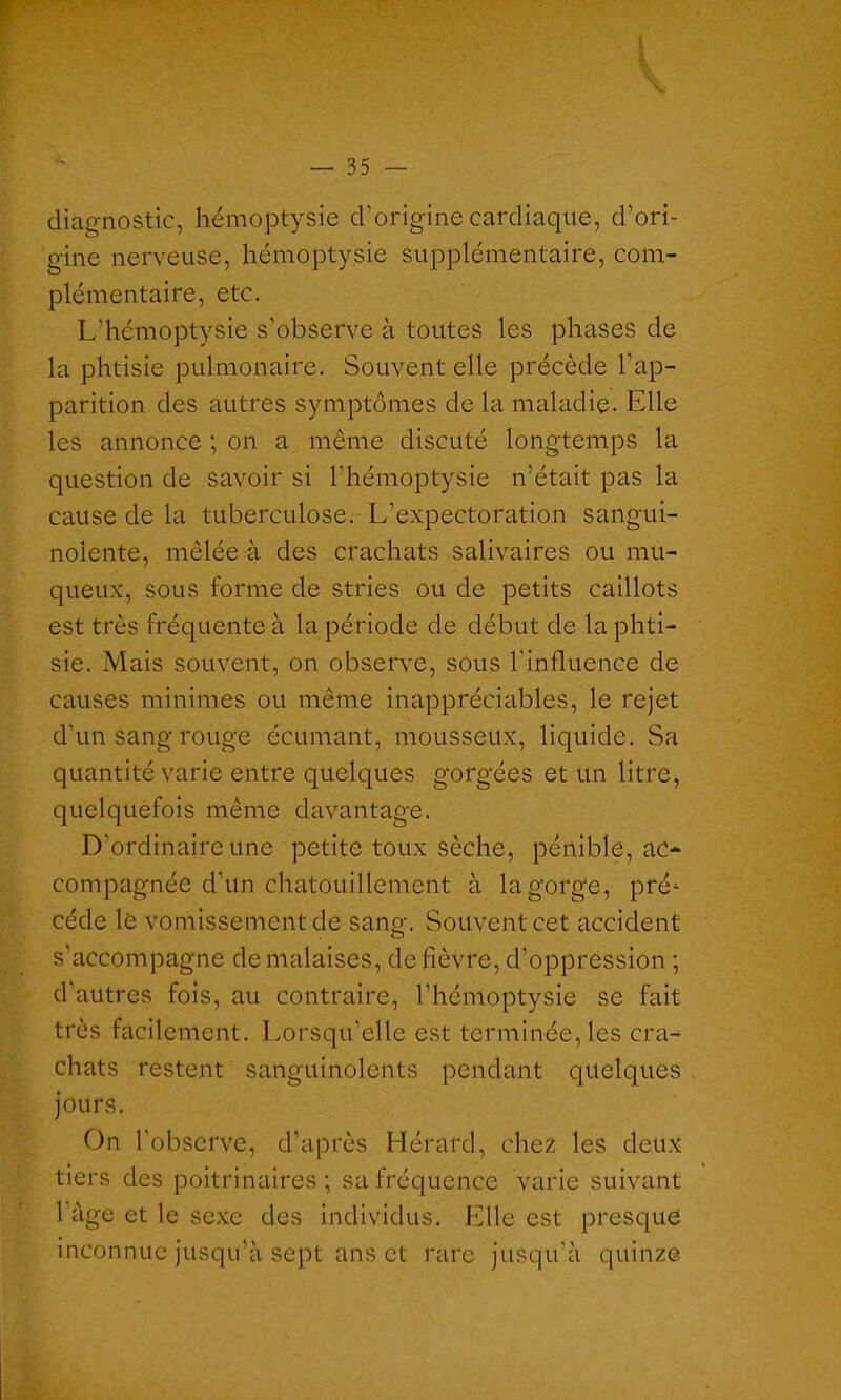 — 35 — diagnostic, hémoptysie d’origine cardiaque, d’ori- gine nerveuse, hémoptysie supplémentaire, com- plémentaire, etc. L’hémoptysie s'observe à toutes les phases de la phtisie pulmonaire. Souvent elle précède l'ap- parition des autres symptômes de la maladie. Elle les annonce ; on a même discuté longtemps la question de savoir si l'hémoptysie n’était pas la cause de la tuberculose. L’expectoration sangui- nolente, mêlée à des crachats salivaires ou mu- queux, sous forme de stries ou de petits caillots est très fréquente à la période de début de la phti- sie. Mais souvent, on observe, sous l'influence de causes minimes ou même inappréciables, le rejet d’un sang rouge écumant, mousseux, liquide. Sa quantité varie entre quelques gorgées et un litre, quelquefois même davantage. D’ordinaire une petite toux sèche, pénible, ac- compagnée d’un chatouillement à la gorge, pré- cède le vomissement de sang. Souvent cet accident s'accompagne de malaises, de fièvre, d’oppression ; d’autres fois, au contraire, l’hémoptysie se fait très facilement. Lorsqu’elle est terminée, les cra- chats restent sanguinolents pendant quelques jours. On l'observe, d’après Hérard, chez les deux tiers des poitrinaires ; sa fréquence varie suivant l’àge et le sexe des individus. Elle est presque inconnue jusqu’à sept ans et rare jusqu'à quinze