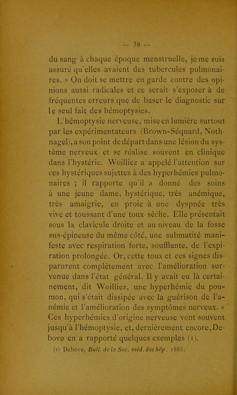 du sang à chaque époque menstruelle, je me suis assuré qu'elles avaient des tubercules pulmonai- res. » On doit se mettre en garde contre des opi- nions aussi radicales et ce serait s’exposer à de fréquentes erreurs que de baser le diagnostic sur le seul fait des hémoptysies. L'hémoptysie nerveuse, mise en lumière surtout par les expérimentateurs (Brown-Séquard, Noth- nagel), a son point de départ dans une lésion du sys- tème nerveux et se réalise souvent en clinique dans l'hystérie. Woilliez a appelé l’attention sur ces hystériques sujettes à des hyperhémies pulmo- naires ; il rapporte qu'il a donné des soins à une jeune dame, hystérique, très anémique, très amaigrie, en proie à une dyspnée très vive et toussant d’une toux sèche. Elle présentait sous la clavicule droite et au niveau de la fosse sus-épineuse du même côté, une submatité mani- feste avec respiration forte, soufflante, de l'expi- ration prolongée. Or, cette toux et ces signes dis- parurent complètement avec l’amélioration sur- venue dans l’état général. Il y avait eu là certai- nement, dit Woilliez, une hyperhémie du pou- mon, qui s’était dissipée avec la guérison de l'a- némie et l’amélioration des symptômes nerveux. » ’ Ces hyperhémies d'origine nerveuse vont souvent jusqu’à l’hémoptysie, et, dernièrement encore, De- bove en a rapporté quelques exemples (i). (i) Debove, Bull, de la Soc. méd. deshôp. i8S5.