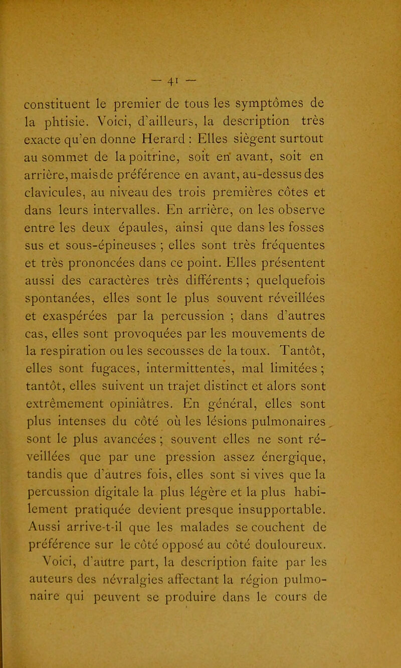 constituent le premier de tous les symptômes de la phtisie. Voici, d'ailleurs, la description très exacte qu'en donne Herard : Elles siègent surtout au sommet de la poitrine, soit en avant, soit en arrière, mais de préférence en avant, au-dessus des clavicules, au niveau des trois premières côtes et dans leurs intervalles. En arrière, on les observe entre les deux épaules, ainsi que dans les fosses sus et sous-épineuses ; elles sont très fréquentes et très prononcées dans ce point. Elles présentent aussi des caractères très différents ; quelquefois spontanées, elles sont le plus souvent réveillées et exaspérées par la percussion ; dans d’autres cas, elles sont provoquées par les mouvements de la respiration ouïes secousses de la toux. Tantôt, elles sont fugaces, intermittentes, mal limitées ; tantôt, elles suivent un trajet distinct et alors sont extrêmement opiniâtres. En général, elles sont plus intenses du côté où les lésions pulmonaires sont le plus avancées ; souvent elles ne sont ré- veillées que par une pression assez énergique, tandis que d'autres fois, elles sont si vives que la percussion digitale la plus légère et la plus habi- lement pratiquée devient presque insupportable. Aussi arrive-t-il que les malades se couchent de préférence sur le côté opposé au côté douloureux. Voici, d'aütre part, la description faite par les auteurs des névralgies affectant la région pulmo- naire qui peuvent se produire dans le cours de