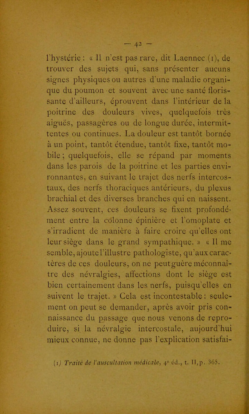 rhystérie : a II n’est pas rare, dit Laennec (i), de trouver des sujets qui, sans présenter aucuns signes physiques ou autres d'une maladie organi- que du poumon et souvent avec une santé floris- sante d’ailleurs, éprouvent dans l’intérieur de la poitrine des douleurs vives, quelquefois très aiguës, passagères ou de longue durée, intermit- tentes ou continues. La douleur est tantôt bornée à un point, tantôt étendue, tantôt fixe, tantôt mo- bile ; quelquefois, elle se répand par moments dans les parois de la poitrine et les parties envi- ronnantes, en suivant le trajet des nerfs intercos- taux, des nerfs thoraciques antérieurs, du plexus brachial et des diverses branches qui en naissent. Assez souvent, ces douleurs se fixent profondé- ment entre la colonne épinière et l’omoplate et s’irradient de manière à faire croire qu’elles ont leur siège dans le grand sympathique. » « Il me semble, ajoute l’illustre pathologiste, qu'aux carac- tères de ces douleurs, on ne peut guère méconnaî- tre des névralgies, affections dont le siège est bien certainement dans les nerfs, puisqu’elles en suivent le trajet. » Gela est incontestable : seule- ment on peut se demander, après avoir pris con- naissance du passage que nous venons de repro- duire, si la névralgie intercostale, aujourd’hui mieux connue, ne donne pas l’explication satisfai- (i) Traite de l'auscultation médicale, 4e cd., t. II,p. 365.