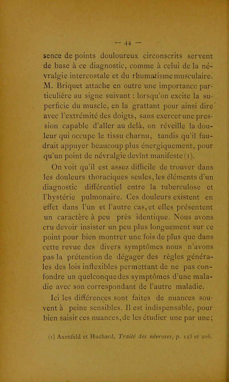 sence de points douloureux circonscrits servent de base à ce diagnostic, comme à celui de la né- vralgie intercostale et du rhumatisme musculaire. M. Briquet attache en outre une importance par- ticulière au signe suivant : lorsqu’on excite la su- perficie du muscle, en la grattant pour ainsi dire avec l'extrémité des doigts, sans exercer une pres- sion capable d’aller au delà, on réveille la dou- leur qui occupe le tissu charnu, tandis qu'il fau- drait appuyer beaucoup plus énergiquement, pour qu’un point de névralgie devînt manifeste (i). On voit qu’il est assez difficile de trouver dans les douleurs thoraciques seules, les éléments d'un diagnostic différentiel entre la tuberculose et l'hystérie pulmonaire. Ces douleurs existent en effet dans l'un et l’autre cas, et elles présentent un caractère à peu près identique. Nous avons cru devoir insister un peu plus longuement sur ce point pour bien montrer une fois de plus que dans cette revue des divers symptômes nous n’avons pas la prétention de dégager des règles généra- les des lois inflexibles permettant de ne pas con- fondre un quelconque des symptômes d’une mala- die avec son correspondant de l’autre maladie. Ici les différences sont faites de nuances sou- vent à peine sensibles. Il est indispensable, pour bien saisir ces nuances,de les étudier une par une; (i) Axenfeld et Huchard, Traité des névroses, p. ia5 et 206.