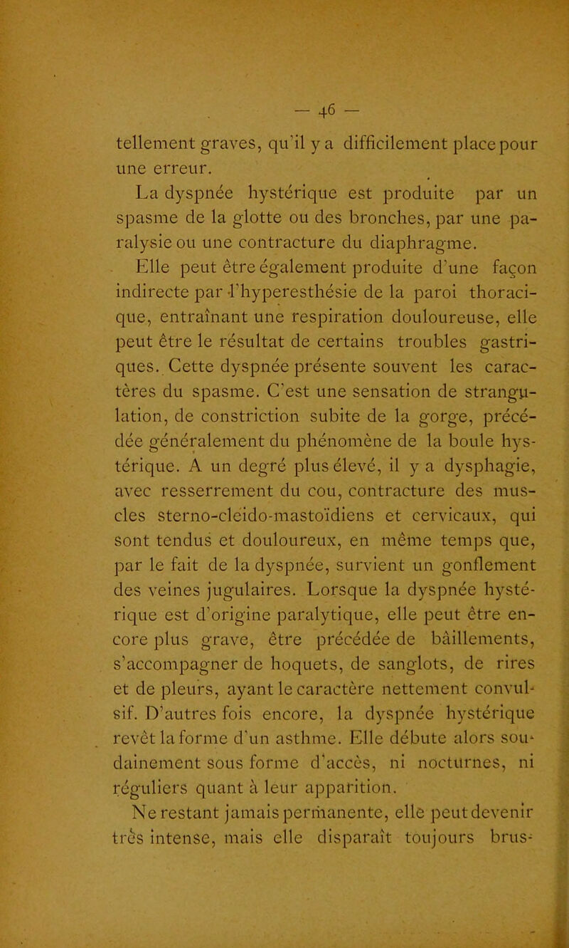 •*; • • •. ; - 46 - tellement graves, qu’il y a difficilement place pour une erreur. La dyspnée hystérique est produite par un spasme de la glotte ou des bronches, par une pa- ralysie ou une contracture du diaphragme. Elle peut être également produite d’une façon indirecte par l'hyperesthésie de la paroi thoraci- que, entraînant une respiration douloureuse, elle peut être le résultat de certains troubles gastri- ques. Cette dyspnée présente souvent les carac- tères du spasme. C'est une sensation de strangu- lation, de constriction subite de la gorge, précé- dée généralement du phénomène de la boule hys- térique. A un degré plus élevé, il y a dysphagie, avec resserrement du cou, contracture des mus- cles sterno-cleido-mastoïdiens et cervicaux, qui sont tendus et douloureux, en même temps que, par le fait de la dyspnée, survient un gonflement des veines jugulaires. Lorsque la dyspnée hysté- rique est d’origine paralytique, elle peut être en- core plus grave, être précédée de bâillements, s’accompagner de hoquets, de sanglots, de rires et de pleurs, ayant le caractère nettement convul- sif. D’autres fois encore, la dyspnée hystérique revêt la forme d'un asthme. Elle débute alors sou- dainement sous forme d'accès, ni nocturnes, ni réguliers quant à leur apparition. Ne restant jamais perriianente, elle peutdevenir très intense, mais elle disparaît toujours brus-