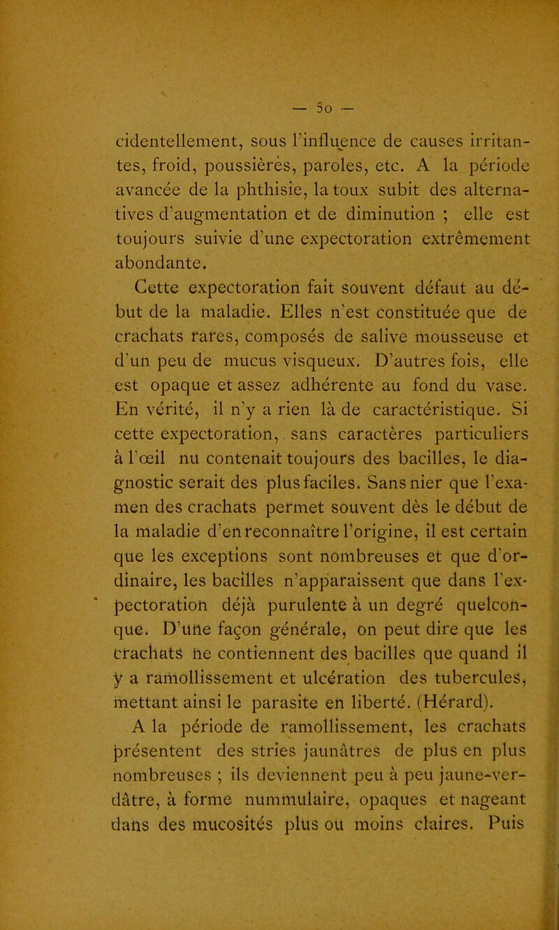 cidentellement, sous l’influence de causes irritan- tes, froid, poussières, paroles, etc. A la période avancée de la phthisie, la toux subit des alterna- tives d’augmentation et de diminution ; elle est toujours suivie d’une expectoration extrêmement abondante. Cette expectoration fait souvent défaut au dé- but de la maladie. Elles n'est constituée que de crachats rares, composés de salive mousseuse et d’un peu de mucus visqueux. D’autres fois, elle est opaque et assez adhérente au fond du vase. En vérité, il n’y a rien là de caractéristique. Si cette expectoration, sans caractères particuliers à l’œil nu contenait toujours des bacilles, le dia- gnostic serait des plus faciles. Sans nier que l’exa- men des crachats permet souvent dès le début de la maladie d’en reconnaître l'origine, il est certain que les exceptions sont nombreuses et que d’or- dinaire, les bacilles n’apparaissent que dans l'ex- pectoration déjà purulente à un degré quelcon- que. D’une façon générale, on peut dire que les crachats lie contiennent des bacilles que quand il y a ramollissement et ulcération des tubercules* mettant ainsi le parasite en liberté. (Hérard). A la période de ramollissement, les crachats présentent des stries jaunâtres de plus en plus nombreuses ; ils deviennent peu à peu jaune-ver- dâtre, à forme nummulaire, opaques et nageant dans des mucosités plus ou moins claires. Puis