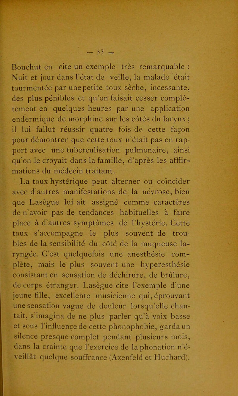 Bouchut en cite un exemple très remarquable : Nuit et jour clans l’état de veille, la malade était tourmentée par unepetite toux sèche, incessante, des plus pénibles et qu'on faisait cesser complè- tement en quelques heures par une application endermique de morphine sur les côtés du larynx; il lui fallut réussir quatre fois de cette façon pour démontrer que cette toux n’était pas en rap- port avec une tuberculisation pulmonaire, ainsi qu’on le croyait dans la famille, d’après les affir- mations du médecin traitant. La toux hystérique peut alterner ou coïncider avec d'autres manifestations de la névrose, bien que Lasègue lui ait assigné comme caractères de n’avoir pas de tendances habituelles à faire place à d'autres symptômes de l’hystérie. Cette toux s'accompagne le plus souvent de trou- bles de la sensibilité du côté de la muqueuse la- ryngée. C'est quelquefois une anesthésie com- plète, mais le plus souvent une hyperesthésie consistant en sensation de déchirure, de brûlure, de corps étranger. Lasègue cite l’exemple d’une jeune fille, excellente musicienne qui, éprouvant une sensation vague de douleur lorsqu’elle chan- tait, s’imagina de ne plus parler qu’à voix basse et sous l'influence de cette phonophobie, garda un silence presque complet pendant plusieurs mois, dans la crainte que l’exercice de la phonation n'é- veillât quelque souffrance (Axenfeld et Huchard).