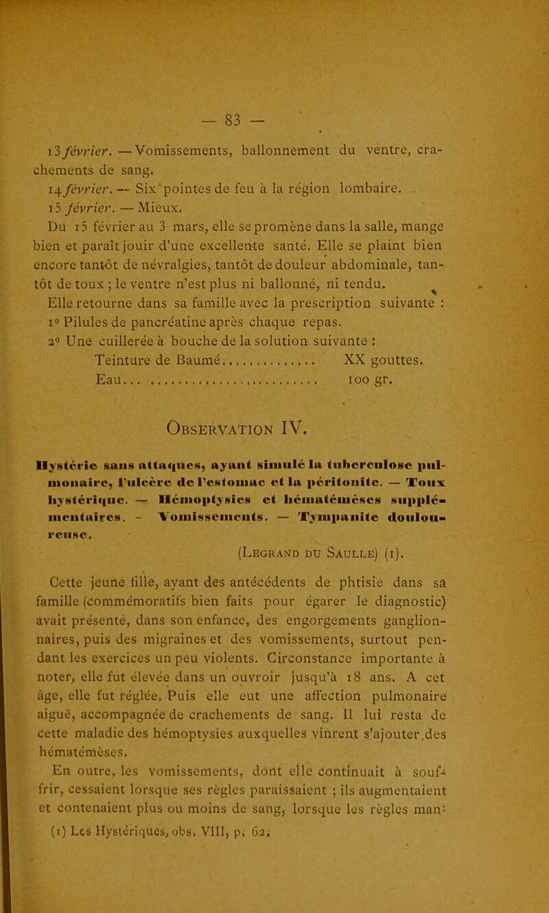 13 février. — Vomissements, ballonnement du ventre, cra- chements de sang. février. — Six pointes de feu à la région lombaire. i5 Jévrier.—Mieux. Du i5 février au 3 mars, elle se promène dans la salle, mange bien et paraît jouir d’une excellente santé. Elle se plaint bien encore tantôt de névralgies, tantôt de douleur abdominale, tan- tôt de toux ; le ventre n’est plus ni ballonné, ni tendu. Elle retourne dans sa famille avec la prescription suivante : i° Pilules de pancréatine après chaque repas. 2° Une cuillerée à bouche de la solution suivante : Teinture de Baume XX gouttes. Eau ioo gr. Observation IV. U}8tcrio sans attaques, ayant simulé la tulicrculosc pul- monaire, l'ulcère <le l'estomac et la péritonite. — Toux hystérique. — Hémoptysies et liématémèscs supplé- mentaires. - Vomissements. — Tympanitc doulou- reuse. (Legrand du Saulle) (i). Cette jeune fille, ayant des antécédents de phtisie dans sa famille (commémoratifs bien faits pour égarer le diagnostic) avait présenté, dans son enfance, des engorgements ganglion- naires, puis des migraines et des vomissements, surtout pen- dant les exercices un peu violents. Circonstance importante à noter, elle fut élevée dans un ouvroir jusqu’à 18 ans. A cet âge, elle fut réglée. Puis elle eut une affection pulmonaire aiguë, accompagnée de crachements de sang. Il lui resta de cette maladie des hémoptysies auxquelles vinrent s’ajouter.des hématémèses. En outre, les vomissements, dont elle continuait à soufc frir, cessaient lorsque ses règles paraissaient ; ils augmentaient et contenaient plus ou moins de sang, lorsque les règles man- (i) Les Hystériques, obs. VIII, p. 62.