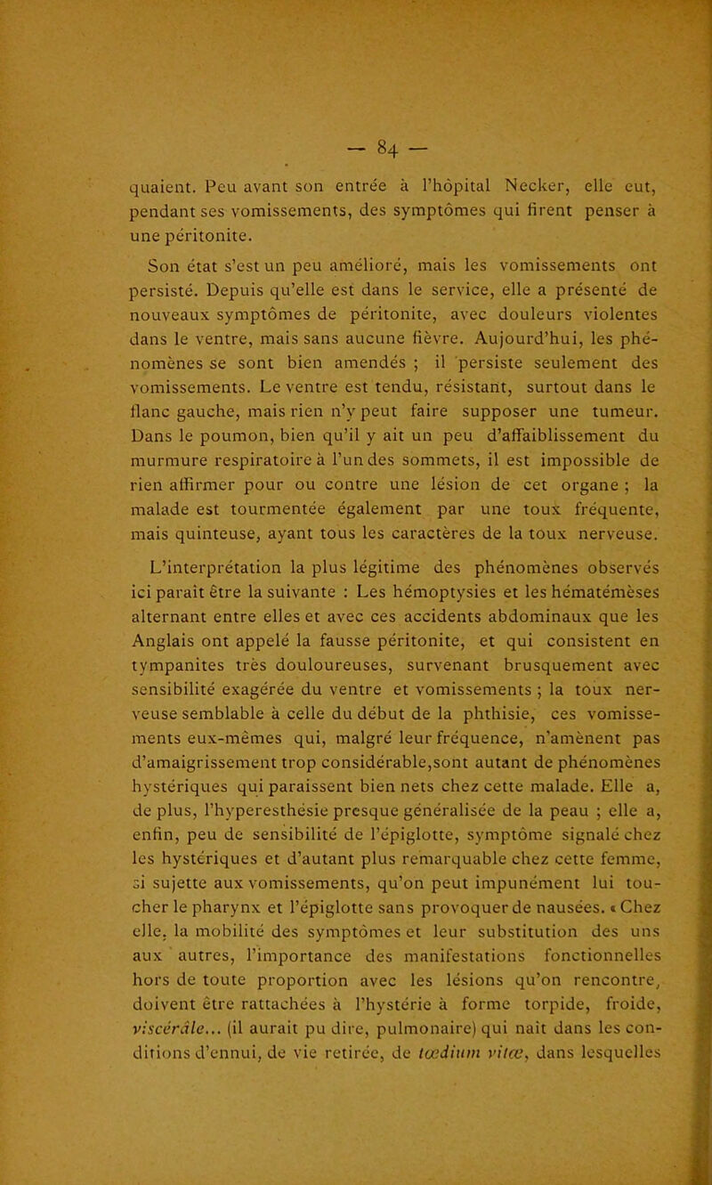 quaient. Peu avant son entrée à l’hôpital Necker, elle eut, pendant ses vomissements, des symptômes qui firent penser à une péritonite. Son état s’est un peu amélioré, mais les vomissements ont persisté. Depuis qu’elle est dans le service, elle a présenté de nouveaux symptômes de péritonite, avec douleurs violentes dans le ventre, mais sans aucune fièvre. Aujourd’hui, les phé- nomènes se sont bien amendés ; il persiste seulement des vomissements. Le ventre est tendu, résistant, surtout dans le liane gauche, mais rien n’y peut faire supposer une tumeur. Dans le poumon, bien qu’il y ait un peu d’affaiblissement du murmure respiratoire à l’un des sommets, il est impossible de rien affirmer pour ou contre une lésion de cet organe ; la malade est tourmentée également par une toux fréquente, mais quinteuse, ayant tous les caractères de la toux nerveuse. L’interprétation la plus légitime des phénomènes observés ici parait être la suivante : Les hémoptysies et les hématémèses alternant entre elles et avec ces accidents abdominaux que les Anglais ont appelé la fausse péritonite, et qui consistent en tympanites très douloureuses, survenant brusquement avec sensibilité exagérée du ventre et vomissements ; la toux ner- veuse semblable à celle du début de la phthisie, ces vomisse- ments eux-mêmes qui, malgré leur fréquence, n’amènent pas d’amaigrissement trop considérable,sont autant de phénomènes hystériques qui paraissent bien nets chez cette malade. Elle a, de plus, l’hyperesthésie presque généralisée de la peau ; elle a, enfin, peu de sensibilité de l’épiglotte, symptôme signalé chez les hystériques et d’autant plus remarquable chez cette femme, si sujette aux vomissements, qu’on peut impunément lui tou- cher le pharynx et l’épiglotte sans provoquer de nausées. « Chez elle, la mobilité des symptômes et leur substitution des uns aux autres, l’importance des manifestations fonctionnelles hors de toute proportion avec les lésions qu’on rencontre, doivent être rattachées à l’hystérie à forme torpide, froide, viscérale... (il aurait pu dire, pulmonaire) qui naît dans les con- ditions d’ennui, do vie retirée, de tædium vitœ, dans lesquelles