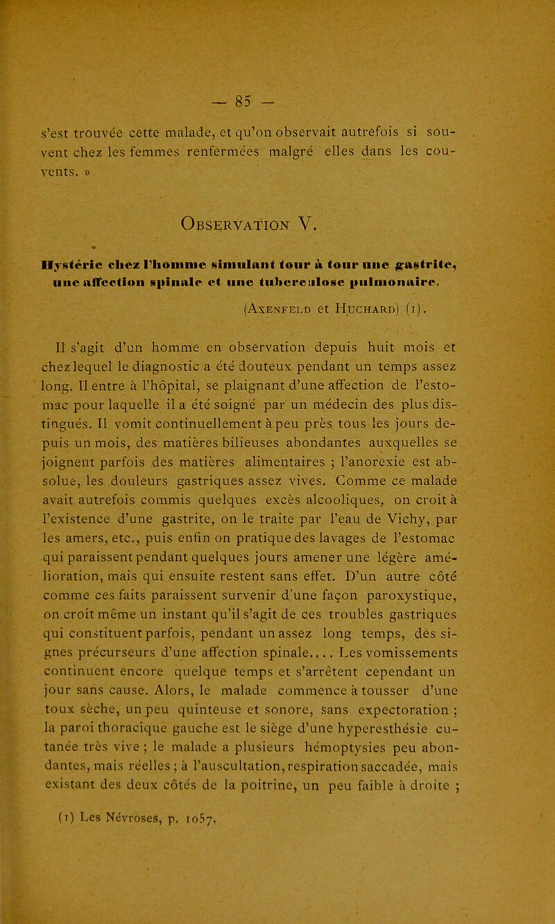 s’est trouvée cette malade, et qu’on observait autrefois si sou- vent chez les femmes renfermées malgré elles dans les cou- vents. » Observation V. Hystérie chez l'homme simulant tour à tour une gastrite, une affection spinale et une tuberculose pulmonaire. (Axenfei.d et Huchard) (i). Il s’agit d’un homme en observation depuis huit mois et chez lequel le diagnostic a été douteux pendant un temps assez long. Il entre à l’hôpital, se plaignant d’une affection de l’esto- mac pour laquelle il a été soigné par un médecin des plus dis- tingués. Il vomit continuellement à peu près tous les jours de- puis un mois, des matières bilieuses abondantes auxquelles se joignent parfois des matières alimentaires ; l’anorexie est ab- solue, les douleurs gastriques assez vives. Comme ce malade avait autrefois commis quelques excès alcooliques, on croit à l’existence d’une gastrite, on le traite par l’eau de Vichy, par les amers, etc., puis enfin on pratique des lavages de l’estomac qui paraissent pendant quelques jours amener une légère amé- lioration, mais qui ensuite restent sans effet. D’un autre côté comme ces faits paraissent survenir d'une façon paroxystique, on croit même un instant qu’il s’agit de ces troubles gastriques qui constituent parfois, pendant un assez long temps, des si- gnes précurseurs d’une affection spinale.... Les vomissements continuent encore quelque temps et s’arrêtent cependant un jour sans cause. Alors, le malade commence à tousser d’une toux sèche, un peu quinteuse et sonore, sans expectoration; la paroi thoracique gauche est le siège d’une hyperesthésie cu- tanée très vive ; le malade a plusieurs hémoptysies peu abon- dantes, mais réelles ; à l’auscultation, respiration saccadée, mais existant des deux côtés de la poitrine, un peu faible à droite ; (i) Les Névroses, p. 1057.