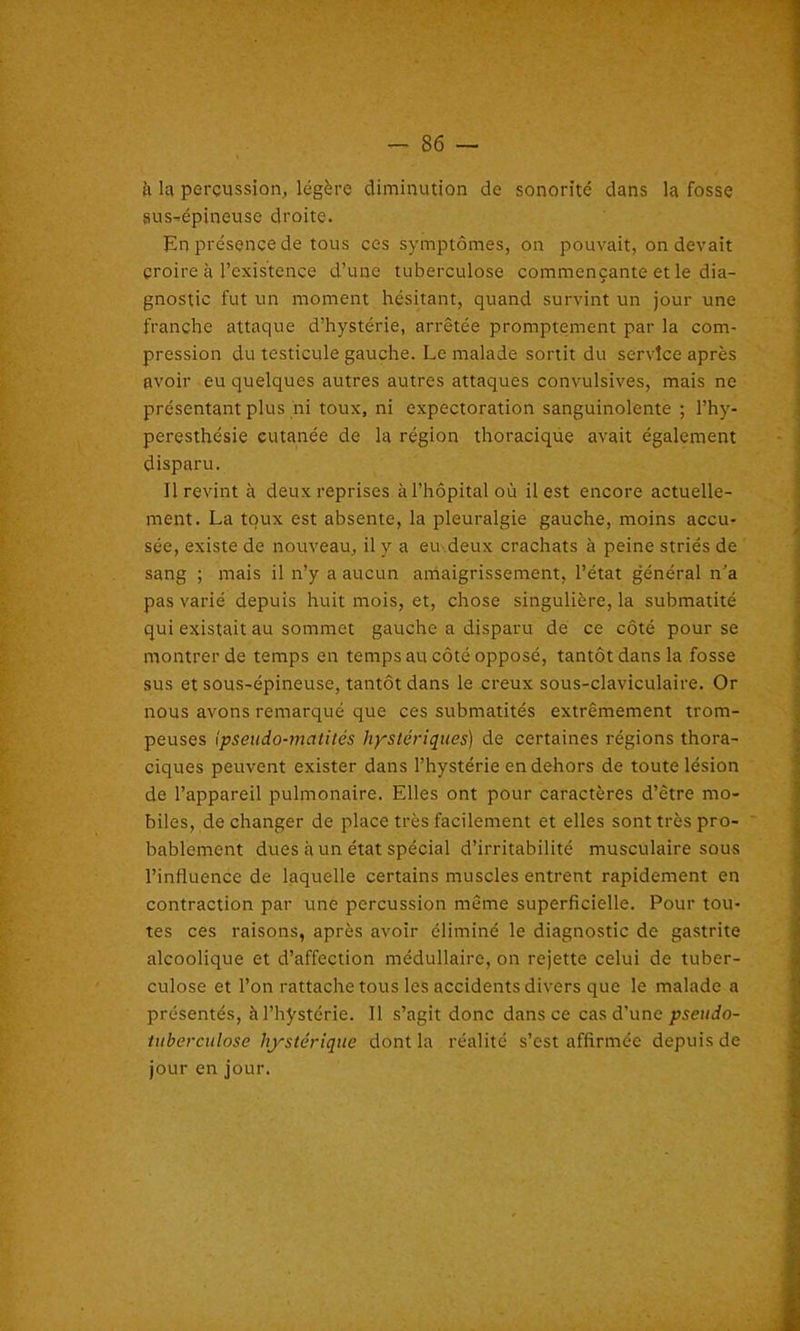 à la percussion, légère diminution de sonorité dans la fosse sus-épineuse droite. En présence de tous ces symptômes, on pouvait, on devait croire à l’existence d’une tuberculose commençante et le dia- gnostic fut un moment hésitant, quand survint un jour une franche attaque d’hystérie, arrêtée promptement par la com- pression du testicule gauche. Le malade sortit du service après avoir eu quelques autres autres attaques convulsives, mais ne présentant plus ni toux, ni expectoration sanguinolente ; l’hy- peresthésie cutanée de la région thoracique avait également disparu. Il revint à deux reprises à l’hôpital où il est encore actuelle- ment. La toux est absente, la pleuralgie gauche, moins accu- sée, existe de nouveau, il y a eu deux crachats à peine striés de sang ; mais il n’y a aucun amaigrissement, l’état général n’a pas varié depuis huit mois, et, chose singulière, la submatité qui existait au sommet gauche a disparu de ce côté pour se montrer de temps en temps au côté opposé, tantôt dans la fosse sus et sous-épineuse, tantôt dans le creux sous-claviculaire. Or nous avons remarqué que ces submatités extrêmement trom- peuses ipseudo-matités hystériques) de certaines régions thora- ciques peuvent exister dans l’hystérie en dehors de toute lésion de l’appareil pulmonaire. Elles ont pour caractères d’être mo- biles, de changer de place très facilement et elles sont très pro- bablement dues à un état spécial d’irritabilité musculaire sous l’influence de laquelle certains muscles entrent rapidement en contraction par une percussion même superficielle. Pour tou- tes ces raisons, après avoir éliminé le diagnostic de gastrite alcoolique et d’affection médullaire, on rejette celui de tuber- culose et l’on rattache tous les accidents divers que le malade a présentés, à l’hystérie. Il s’agit donc dans ce cas d’une pseudo- tuberculose hystérique dont la réalité s’est affirmée depuis de jour en jour.