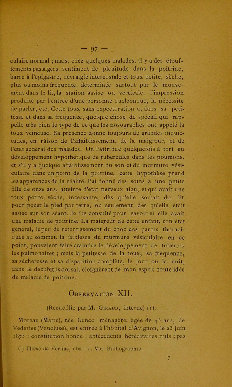 culaire normal ; mais, chez quelques malades, il y a des étouf- fements passagers, sentiment de plénitude dans la poitrine, barre à l’épigastre, névralgie intercostale et toux petite, sèche, plus ou moins fréquente, déterminée surtout par le mouve- ment dans le lit, la station assise ou verticale, l’impression produite par l’entrée d’une personne quelconque, la nécessité de parler, etc. Cette toux sans expectoration a, dans sa peti- tesse et dans sa fréquence, quelque chose de spécial qui rap- pelle très bien le type de ce que les nosographes ont appelé la toux veineuse. Sa présence donne toujours de grandes inquié- tudes, en ràison de l’affaiblissement, de la maigreur, et de l’état général des malades. On l’attribue quelquefois à tort au développement hypothétique de tubercules dans les poumons, et s’il y a quelque affaiblissement du son et du murmure vési- culaire dans un point de la poitrine, cette hypothèse prend les apparences de la réalité. J’ai donné des soins à une petite fille de onze ans, atteinte d’état nerveux aigu, et qui avait une toux petite, sèche, incessante, dès qu’elle sortait du lit pour poser le pied par terre, ou seulement dès qu’elle était assise sur son séant. Je fus Consulté pour savoir si elle avait une maladie de poitrine. La maigreur de cette enfant, son état général, lepeu de retentissement du choc des parois thoraci- ques au sommet, la faiblesse du murmure vésiculaire en ce point, pouvaient faire craindre le développement de tubercu- les pulmonaires ; mais la petitesse de la toux, sa fréquence, sa sécheresse et sa disparition complète, le jour ou la nuit, dans le décubitus dorsal, éloignèrent de mon esprit joute idée de maladie de poitrine. Observation XII. (Recueillie par M. Giraud, interne) (i). Moreau (Marie), née Gence, ménagère, âgée de 45 ans, de Vederies (Vaucluse), est entrée à l’hôpital d’Avignon, le 23 juin i8y5 : constitution bonne : antécédents héréditaires nuis ; pas (1) Thèse de Verliac, obs. 11. Voir Bibliographie. 7