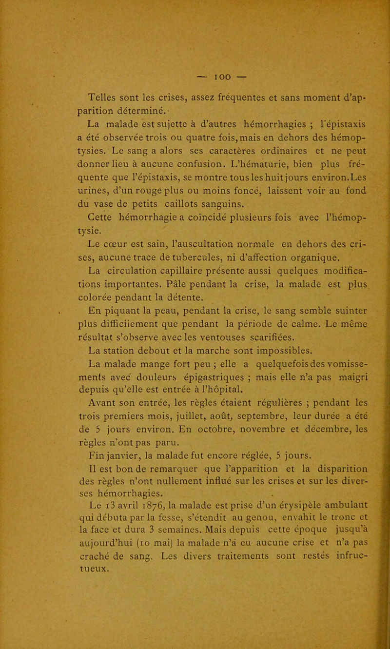 IOO Telles sont les crises, assez frequentes et sans moment d’ap- parition déterminé.- La malade est sujette à d’autres hémorrhagies ; l'épistaxis a été observée trois ou quatre fois, mais en dehors des hémop- tysies. Le sang a alors ses caractères ordinaires et ne peut donner lieu à aucune confusion. L’hématurie, bien plus fré- quente que l’épistaxis, se montre tous les huit jours environ. Les urines, d’un rouge plus ou moins foncé, laissent voir au fond du vase de petits caillots sanguins. Cette hémorrhagie a coïncidé plusieurs fois avec l’hémop- tysie. Le cœur est sain, l’auscultation normale en dehors des cri- ses, aucune trace de tubercules, ni d’affection organique. La circulation capillaire présente aussi quelques modifica- tions importantes. Pâle pendant la crise, la malade est plus colorée pendant la détente. En piquant la peau, pendant la crise, le sang semble suinter plus difficilement que pendant la période de calme. Le même résultat s’observe avec les ventouses scarifiées. La station debout et la marche sont impossibles. La malade mange fort peu ; elle a quelquefois des vomisse- ments avec douleurs épigastriques ; mais elle n’a pas maigri depuis qu’elle est entrée à l’hôpital. Avant son entrée, les règles étaient régulières ; pendant les trois premiers mois, juillet, août, septembre, leur durée a été de 5 jours environ. En octobre, novembre et décembre, les règles n’ont pas paru. Fin janvier, la malade fut encore réglée, 5 jours. Il est bon de remarquer que l’apparition et la disparition des règles n’ont nullement influé sur les crises et sur les diver- ses hémorrhagies. Le i3 avril 1876, la malade est prise d’un érysipèle ambulant qui débuta par la fesse, s’étendit au genou, envahit le tronc et la face et dura 3 semaines. Mais depuis cette époque jusqu’à aujourd’hui (to mai) la malade n’à eu aucune crise et n’a pas craché de sang. Les divers traitements sont restés infruc- tueux.
