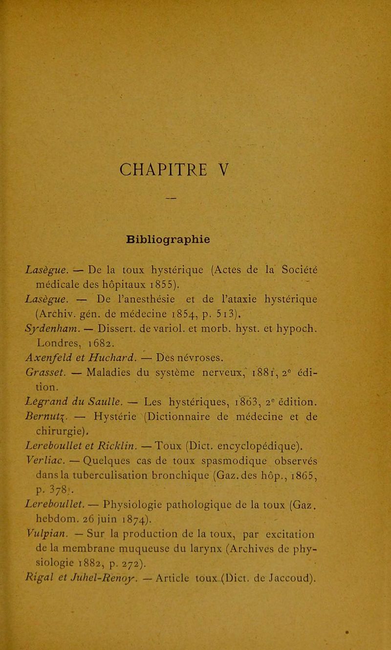 CHAPITRE V Bibliographie Lasègue. — De la toux hystérique (Actes de la Société médicale des hôpitaux 1855). Lasègue. — De l’anesthésie et de l’ataxie hystérique (Archiv. gén. de médecine i85q, p. 5 i 3). Sydenham. — Dissert, devariol. et morb. hyst. et hypoch. Londres, 1682. Axenfeld et Huchard. — Des névroses. Grasset. —Maladies du système nerveux,' 1881,2e édi- tion. Legrand du Saulle. — Les hystériques, 1863, 2e édition. Bernui\. — Hystérie (Dictionnaire de médecine et de chirurgie), Lereboullet et Ricklin. —Toux (Dict. encyclopédique). Verliac. — Quelques cas de toux spasmodique observés dans la tuberculisation bronchique (Gaz. des hôp., 1865, p. 378,». Lereboullet.— Physiologie pathologique de la toux (Gaz. hcbdom. 26 juin 1874). Vulpian. — Sur la production de la toux, par excitation de la membrane muqueuse du larynx (Archives de phy- siologie 1882, p. 272). Rigal et Juhel-Renoy. — Article toux (Dict. de Jaccoud).