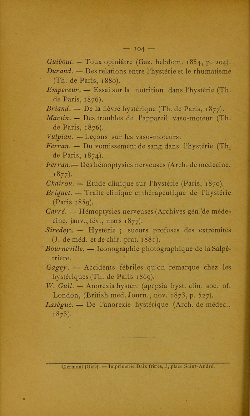 Guibout. — Toux opiniâtre (Gaz. hebdom. 1854, p. 204). Durand. — Des relations entre l’hystérie et le rhumatisme (Th. de Paris, 1880). Empereur. — Essai sur la nutrition dans l’hystérie (Th. de Paris, 1876). Briand. — De la fièvre hystérique (Th. de Paris, 1877). Martin. — Des troubles de l’appareil vaso-moteur (Th. de Paris, 1876). Vulpian. — Leçons sur les vaso-moteurs. Ferran. — Du vomissement de sang dans l’hystérie (Th. de Paris, 1874). Ferran.— Des hémoptysies nerveuses (Arch. de médecine, 1877). Chairou. — Etude clinique sur l’hystérie (Paris, 1870). Briquet. — Traité clinique et thérapeutique de l’hystérie (Paris 1859). Carré. — Hémoptysies nerveuses (Archives gén.’de méde- cine, janv., fév., mars 1877). Siredey. — Hystérie ; sueurs profuses des extrémités (J. deméd. etdechir. prat. 1881). Bourneville. — Iconographie photographique de la Salpê- trière. Gagey. — Accidents fébriles qu’on remarque chez les hystériques (Th. de Paris 1869). W. Gull. —Anorexia hyster. (apepsia hyst. clin. soc. of. London, (British med.Journ., nov. 1873, p. 527). Lasègue. — De l’anorexie hystérique (Arch. de médec., i873). Clermont (Oise). — Imprimerie Daix frères, 3, place Saint-André.